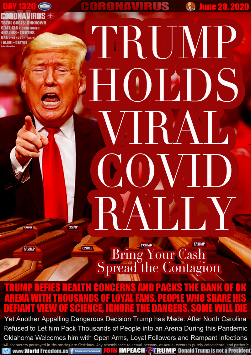 TRUMP
HOLDS
VIRAL
COVID
RALLY

Bring Your Cash
Spread the Contagion

TRUMP DEFIES HEALTH CONCERNS AND PACKS THE BANK OF OK
ARENA WITH THOUSANDS OF LOYAL FANS. PEOPLE WHO SHARE HIS
DEFIANT VIEW OF SCIENCE, IGNORE THE DANGERS, SOME WILL DIE
Yet Another Appalling Dangerous Decision Trump has Made. After North Carolina
Refused to Let him Pack Thousands of People into an Arena During this Pandemic
Oklahoma Welcomes him with Open Arms, Loyal Followers and Rampant Infections