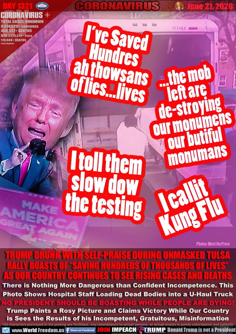 I’ve Saved
Hundres
ah thowsans
of lies...lives

...the mob
left are
de-stroying
our monumens
our butiful
monumans

I toll them
slow dow
the testing

I callit
Kung Flu

TRUMP DRUNK WITH SELF-PRAISE DURING UNMASKED TULSA
RALLY BOASTS OF “SAVING HUNDREDS OF THOUSANDS OF LIVES”
AS OUR COUNTRY CONTINUES TO SEE RISING CASES AND DEATHS
There is Nothing More Dangerous than Confident Incompetence. This
Photo Shows Hospital Staff Loading Dead Bodies into a U-Haul Truck
NO PRESIDENT SHOULD BE BOASTING WHILE PEOPLE ARE DYING!
Trump Paints a Rosy Picture and Claims Victory While Our Country
is Sees the Results of his Incompetent, Gratuitous, Misinformation