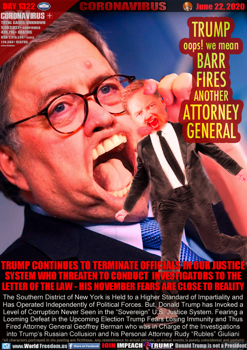 TRUMP
oops! we mean
BARR
FIRES
ANOTHER
ATTORNEY
GENERAL

TRUMP CONTINUES TO TERMINATE OFFICIALS IN OUR JUSTICE
SYSTEM WHO THREATEN TO CONDUCT  INVESTIGATORS TO THE
LETTER OF THE LAW - HIS NOVEMBER FEARS ARE CLOSE TO REALITY
The Southern District of New York is Held to a Higher Standard of Impartiality and
Has Operated Independently of Political Forces. But, Donald Trump has Invoked a
Level of Corruption Never Seen in the “Sovereign” U.S. Justice System. Fearing a
Looming Defeat in the Upcoming Election Trump Fears Losing Immunity and Thus
Fired Attorney General Geoffrey Berman who was in Charge of the Investigations
into Trump’s Russian Collusion and his Personal Attorney Rudy “Rubles” Giuliani