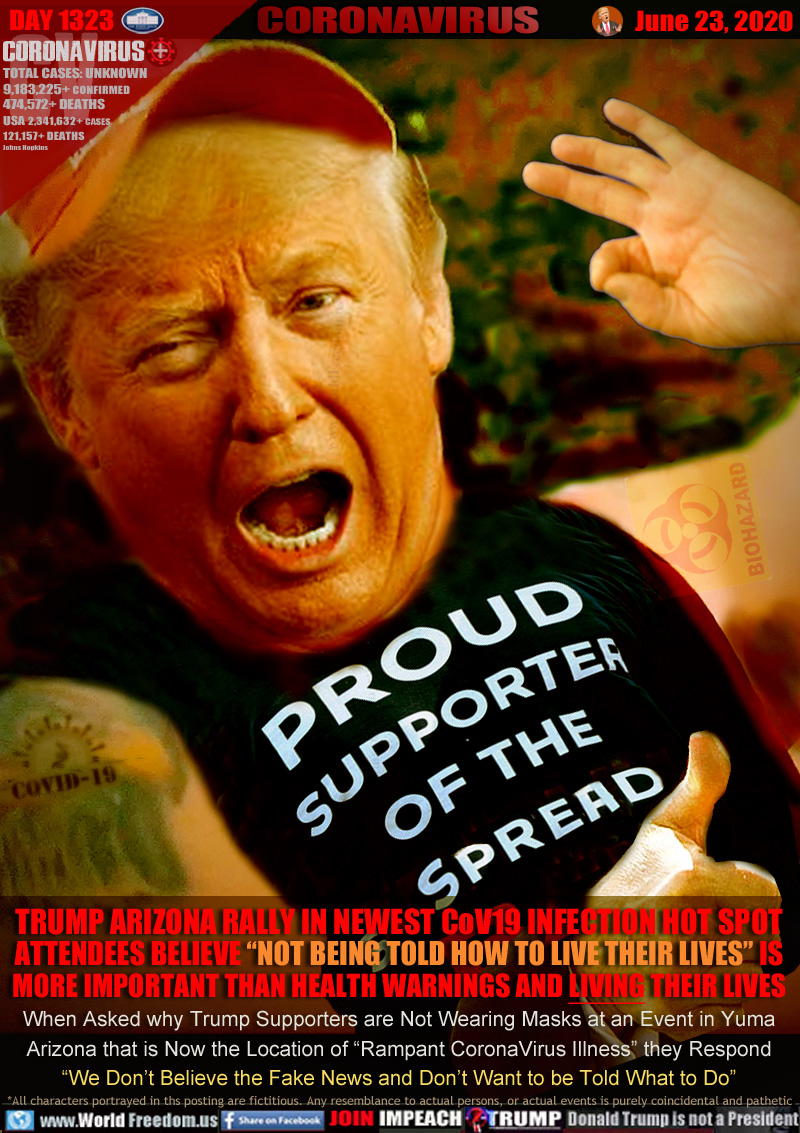 PROUD SUPPORTER OF THE SPREAD

TRUMP ARIZONA RALLY IN NEWEST CoV19 INFECTION HOT SPOT
ATTENDEES BELIEVE “NOT BEING TOLD HOW TO LIVE THEIR LIVES” IS
MORE IMPORTANT THAN HEALTH WARNINGS AND LIVING THEIR LIVES
When Asked why Trump Supporters are Not Wearing Masks at an Event in Yuma
Arizona that is Now the Location of “Rampant CoronaVirus Illness” they Respond
“We Don’t Believe the Fake News and Don’t Want to be Told What to Do”