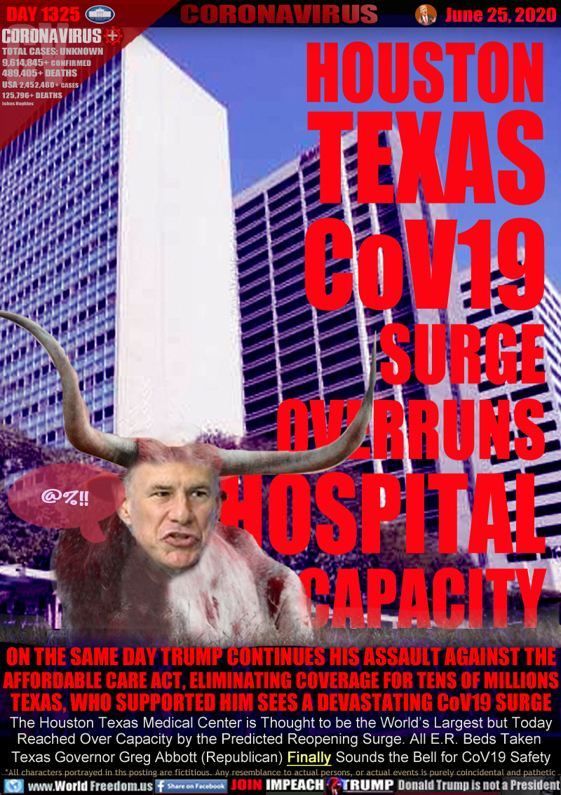 HOUSTON
TEXAS
CoV19
SURGE
OVERRUNS
HOSPITAL
CAPACITY

ON THE SAME DAY TRUMP CONTINUES HIS ASSAULT AGAINST THE
AFFORDABLE CARE ACT, ELIMINATING COVERAGE FOR TENS OF MILLIONS
TEXAS, WHO SUPPORTED HIM SEES A DEVASTATING CoV19 SURGE
The Houston Texas Medical Center is Thought to be the World’s Largest but Today
Reached Over Capacity by the Predicted Reopening Surge. All E.R. Beds Taken 
Texas Governor Greg Abbott (Republican) Finally Sounds the Bell for CoV19 Safety