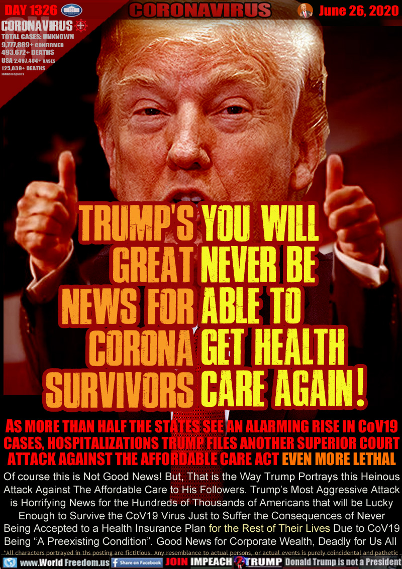 TRUMP'S
GREAT
NEWS FOR
CORONA
SURVIVORS

YOU WILL
NEVER BE
ABLE TO
GET HEALTH
CARE AGAIN!

AS MORE THAN HALF THE STATES SEE AN ALARMING RISE IN CoV19
CASES, HOSPITALIZATIONS TRUMP FILES ANOTHER SUPERIOR COURT
ATTACK AGAINST THE AFFORDABLE CARE ACT EVEN MORE LETHAL
Of course this is Not Good News! But, That is the Way Trump Portrays this Heinous
Attack Against The Affordable Care to His Followers. Trump’s Most Aggressive Attack
is Horrifying News for the Hundreds of Thousands of Americans that will be Lucky
Enough to Survive the CoV19 Virus Just to Suffer the Consequences of Never
Being Accepted to a Health Insurance Plan for the Rest of Their Lives Due to CoV19
Being “A Preexisting Condition”. Good News for Corporate Wealth, Deadly for Us All