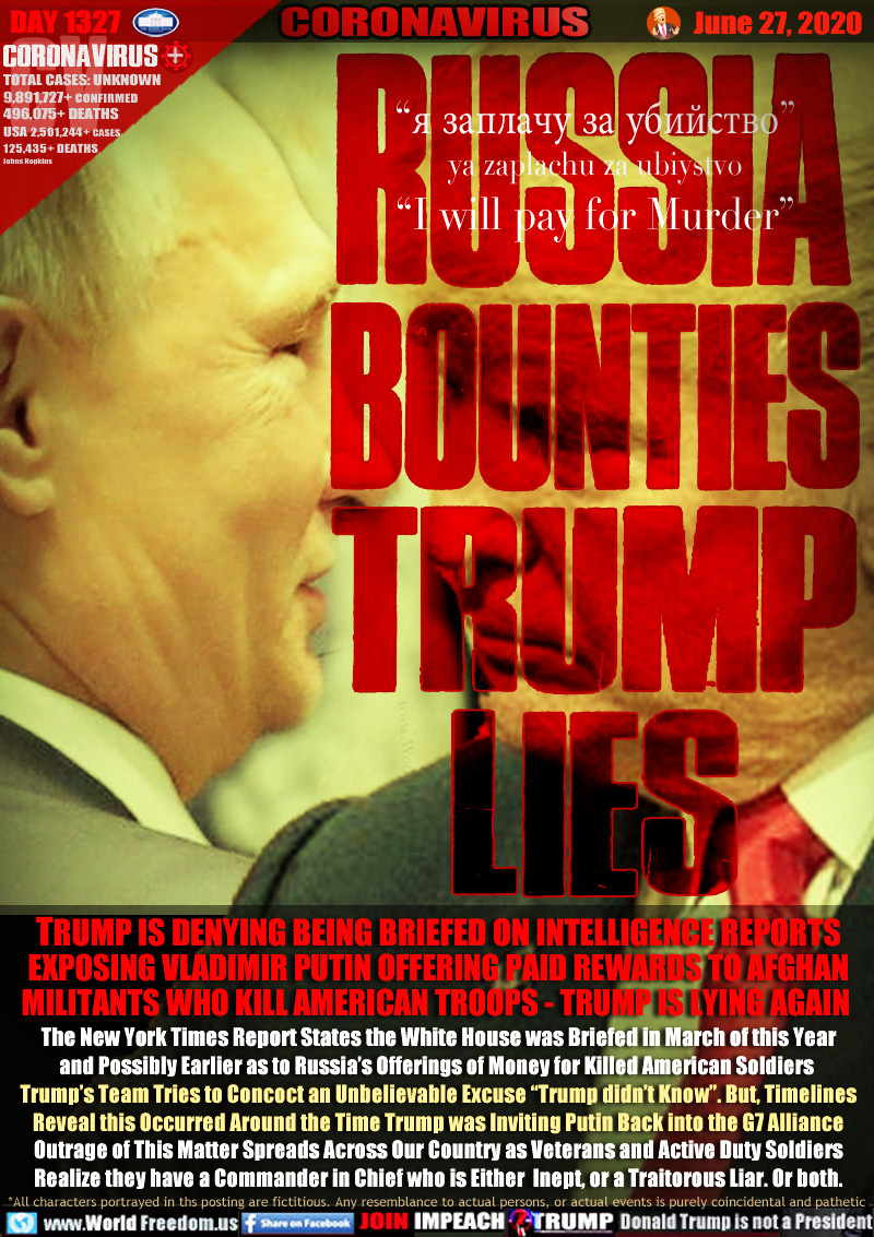 RUSSIA
BOUNTIES
TRUMP
LIES

i will pay for Murder

TRUMP IS DENYING BEING BRIEFED ON INTELLIGENCE REPORTS
EXPOSING VLADIMIR PUTIN OFFERING PAID REWARDS TO AFGHAN
MILITANTS WHO KILL AMERICAN TROOPS - TRUMP IS LYING AGAIN

The New York Times Report States the White House was Briefed in March of this Year
and Possibly Earlier as to Russia’s Offerings of Money for Killed Americans.  Trump’s
Team Tries to Concoct an Unbelievable Excuse “Trump didn’t Know”. But, Timelines
Reveal this Occurred Around the Time Trump was Inviting Putin Back into the G7 Alliance
Outrage of This Matter Spreads Across Our Country as Veterans and Active Duty Soldiers
Realize they have a Commander in Chief who is Either  Inept, or a Traitorous Liar. Or both.