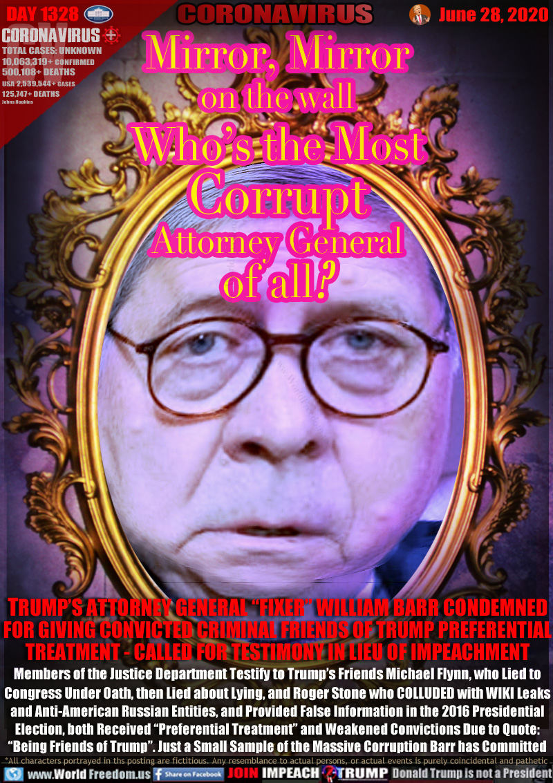 Mirror, Mirror
on the wall
Who’s the Most
Corrupt
Attorney General
of all?

TRUMP’S ATTORNEY GENERAL “FIXER” WILLIAM BARR CONDEMNED
FOR GIVING CONVICTED CRIMINAL FRIENDS OF TRUMP PREFERENTIAL
TREATMENT - CALLED FOR TESTIMONY IN LIEU OF IMPEACHMENT
Members of the Justice Department Testify to Trump’s Friends Michael Flynn, who Lied to
Congress Under Oath, then Lied about Lying, and Roger Stone who COLLUDED with WIKI Leaks
and Anti-American Russian Entities, and Provided False Information in the 2016 Presidential
Election, both Received “Preferential Treatment” and Weakened Convictions Due to Quote:
“Being Friends of Trump”. Just a Small Sample of the Massive Corruption Barr has Committed