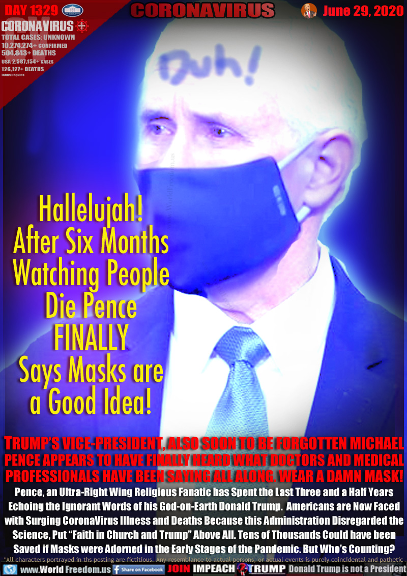 Hallelujah!
After Six Months
Watching People
Die Pence
FINALLY
Says Masks are
a Good Idea!

Duh!

TRUMP’S VICE-PRESIDENT, ALSO SOON TO BE FORGOTTEN MICHAEL
PENCE APPEARS TO HAVE FINALLY HEARD WHAT DOCTORS AND MEDICAL
PROFESSIONALS HAVE BEEN SAYING ALL ALONG. WEAR A DAMN MASK!
Pence, an Ultra-Right Wing Religious Fanatic has Spent the Last Three and a Half Years
Echoing the Ignorant Words of his God-on-Earth Donald Trump.  Americans are Now Faced
with Surging CoronaVirus Illness and Deaths Because this Administration Disregarded the
Science, Put “Faith in Church and Trump” Above All. Tens of Thousands Could have been
Saved if Masks were Adorned in the Early Stages of the Pandemic. But Who’s Counting?