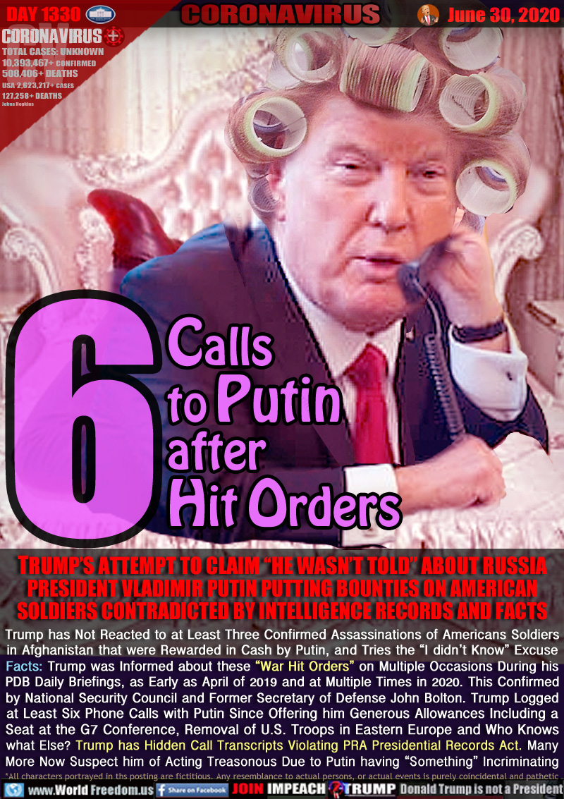 6 Calls
to Putin
after
Hit Orders

TRUMP’S ATTEMPT TO CLAIM “HE WASN’T TOLD” ABOUT RUSSIA
PRESIDENT VLADIMIR PUTIN PUTTING BOUNTIES ON AMERICAN
SOLDIERS CONTRADICTED BY INTELLIGENCE RECORDS AND FACTS
Trump has Not Reacted to at Least Three Confirmed Assassinations of Americans Soldiers
in Afghanistan that were Rewarded in Cash by Putin, and Tries the “I didn’t Know” Excuse
Facts: Trump was Informed about these “War Hit Orders” on Multiple Occasions During his
PDB Daily Briefings, as Early as April of 2019 and at Multiple Times in 2020. This Confirmed
by National Security Council and Former Secretary of Defense John Bolton. Trump Logged
at Least Six Phone Calls with Putin Since Offering him Generous Allowances Including a
Seat at the G7 Conference, Removal of U.S. Troops in Eastern Europe and Who Knows
what Else? Trump has Hidden Call Transcripts Violating PRA Presidential Records Act. Many
More Now Suspect him of Acting Treasonous Due to Putin having “Something” Incriminating