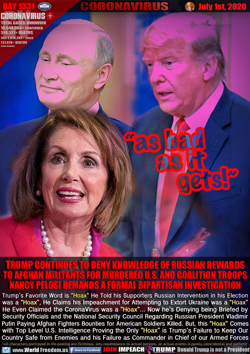 “as bad
 as it
gets!”

TRUMP CONTINUES TO DENY KNOWLEDGE OF RUSSIAN REWARDS
TO AFGHAN MILITANTS FOR MURDERED U.S. AND COALITION TROOPS
NANCY PELOSI DEMANDS A FORMAL BIPARTISAN INVESTIGATION
Trump’s Favorite Word is “Hoax” He Told his Supporters Russian Intervention in his Election
was a “Hoax”, He Claims his Impeachment for Attempting to Extort Ukraine was a “Hoax”
He Even Claimed the CoronaVirus was a “Hoax”... Now he’s Denying being Briefed by
Security Officials and the National Security Council Regarding Russian President Vladimir
Putin Paying Afghan Fighters Bounties for American Soldiers Killed. But, this “Hoax” Comes
with Top Level U.S. Intelligence Proving the Only “Hoax” is Trump’s Failure to Keep Our
Country Safe from Enemies and his Failure as Commander in Chief of our Armed Forces