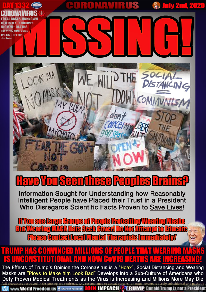 MISSING!
Have You Seen these Peoples Brains?

Information Sought for Understanding how
Reasonably Intelligent People have Placed
their Trust in a President Who Disregards
Scientific Facts Proven to Save Lives!

If You see Large Groups of People Protesting Wearing Masks
and Usually MAGA Hats Seek Cover! Do Not Attempt to Educate
Please Contact Local Mental Therapists Immediately!

TRUMP HAS CONVINCED MILLIONS OF PEOPLE THAT WEARING MASKS
IS UNCONSTITUTIONAL AND NOW CoV19 DEATHS ARE INCREASING!
The Effects of Trump’s Opinion the CoronaVirus is a “Hoax”,Social Distancing and Wearing 
Masks are “Ploys to Make him Look Bad” Develops into a Sub-Culture of Americans who
Defy Proven Medical Treatments and the Virus is Increasing and Millions may Die