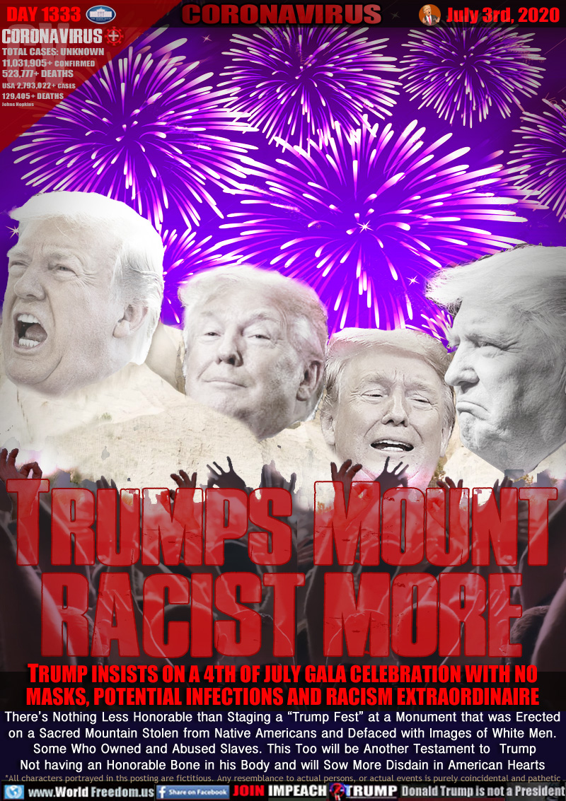 TRUMPS MOUNT
RACIST MORE

TRUMP INSISTS ON A 4TH OF JULY GALA CELEBRATION WITH NO
MASKS, POTENTIAL INFECTIONS AND RACISM EXTRAORDINAIRE
There’s Nothing Less Honorable than Staging a “Trump Fest” at a Monument that was Erected
on a Sacred Mountain Stolen from Native Americans and Defaced with Images of White Men.
 Some Who Owned and Abused Slaves. This Too will be Another Testament to  Trump
Not having an Honorable Bone in his Body and will Sow More Disdain in American Hearts