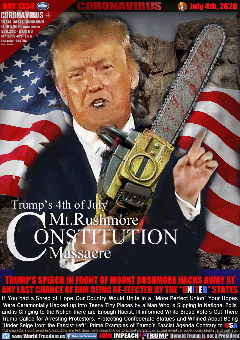 Trump’s 4th of July
Mt.Rushmore
CONSTITUTION
Massacre

TRUMP’S SPEECH IN FRONT OF MOUNT RUSHMORE HACKS AWAY AT
ANY LAST CHANCE OF HIM BEING RE-ELECTED BY THE “UNITED” STATES
If You had a Shred of Hope Our Country Would Unite in a “More Perfect Union” Your Hopes
Were Ceremonially Hacked up Into Teeny Tiny Pieces by a Man Who is Slipping in National Polls
and is Clinging to the Notion there are Enough Racist, Ill-informed White Bread Voters Out There
Trump Called for Arresting Protestors, Protecting Confederate Statues and Whined About Being
“Under Siege from the Fascist-Left”. Prime Examples of Trump’s Fascist Agenda Contrary to