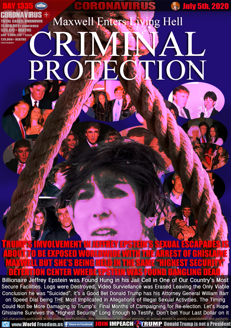 Maxwell Enters Living Hell
CRIMINAL
PROTECTION

TRUMP’S IMVOLVEMENT IN JEFFREY EPSTEIN’S SEXUAL ESCAPADES IS
ABOUT TO BE EXPOSED WORLDWIDE WITH THE ARREST OF GHISLAINE
MAXWELL BUT SHE’S BEING HELD IN THE SAME “HIGHEST SECURITY”
DETENTION CENTER WHERE EPSTEIN WAS FOUND DANGLING DEAD 
Billionaire Jeffrey Epstein was Found Hung in his Jail Cell in One of Our Country’s Most
Secure Facilities. Logs were Destroyed, Video Surveillance was Erased Leaving the Only Viable
Conclusion he was ‘Suicided”. It’s a Good Bet Donald Trump has Attorney General William Barr
on Speed Dial being THE Most Implicated in Allegations of Illegal Sexual Activities. The Timing
Could Not be More Damaging to Trump’s  Final Months of Campaigning for Re-election. Let’s Hope
Ghislaine Survives the “Highest Security” Long Enough to Testify. Don’t bet Your Last Dollar on it