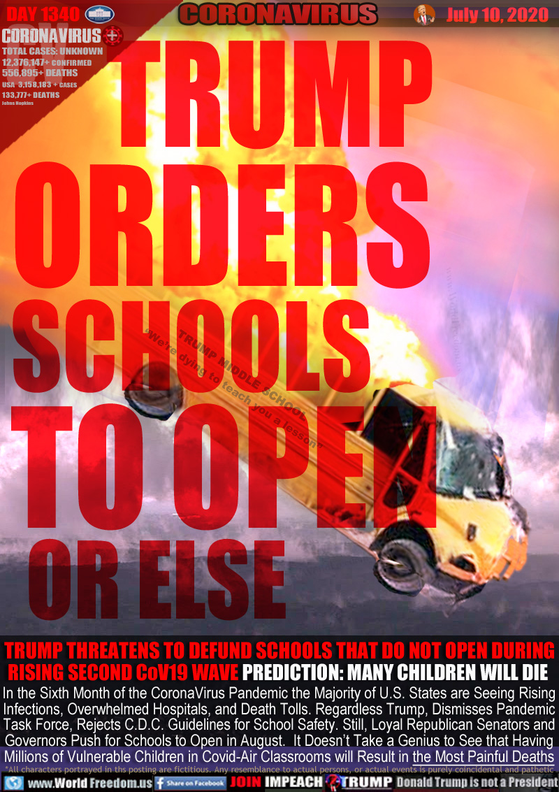 TRUMP
ORDERS
SCHOOLS
TO OPEN
 OR ELSE

Picture: School bus on flames marked TRUMP MIDDLE SCHOOL
“We’re dying to teach you a lesson”

TRUMP THREATENS TO DEFUND SCHOOLS THAT DO NOT OPEN DURING
RISING SECOND CoV19 WAVE PREDICTION: MANY CHILDREN WILL DIE 

In the Sixth Month of the CoronaVirus Pandemic the Majority of U.S. States are Seeing Rising
Infections, Overwhelmed Hospitals, and Death Tolls. Regardless Trump, Dismisses Pandemic
Task Force, Rejects C.D.C. Guidelines for School Safety. Still, Loyal Republican Senators and
Governors Push for Schools to Open in August. It Doesn’t Take a Genius to See that Having
Millions of Vulnerable Children in Covid-Air Classrooms will Result in the Most Painful Deaths