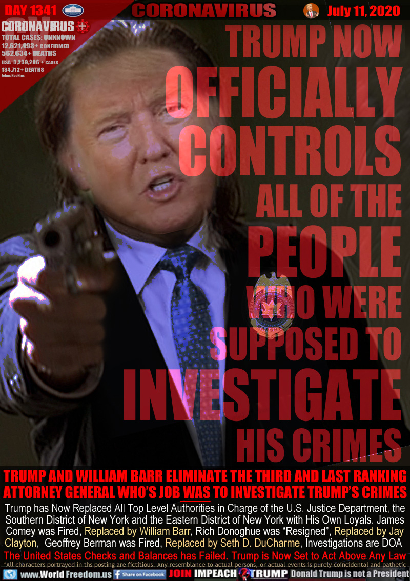 TRUMP NOW
OFFICIALLY
CONTROLS
ALL OF THE
PEOPLE
WHO WERE
SUPPOSED TO
INVESTIGATE
HIS CRIMES

TRUMP AND WILLIAM BARR ELIMINATE THE THIRD AND LAST RANKING
ATTORNEY GENERAL WHO’S JOB WAS TO INVESTIGATE TRUMP’S CRIMES

Trump has Now Replaced All Top Level Authorities in Charge of the U.S. Justice Department, the
Southern District of New York and the Eastern District of New York with His Own Loyals. James
Comey was Fired, Replaced by William Barr, Rich Donoghue was “Resigned”, Replaced by Jay
Clayton,  Geoffrey Berman was Fired, Replaced by Seth D. DuCharme, Investigations are DOA 
The United States Checks and Balances has Failed. Trump is Now Set to Act Above Any Law