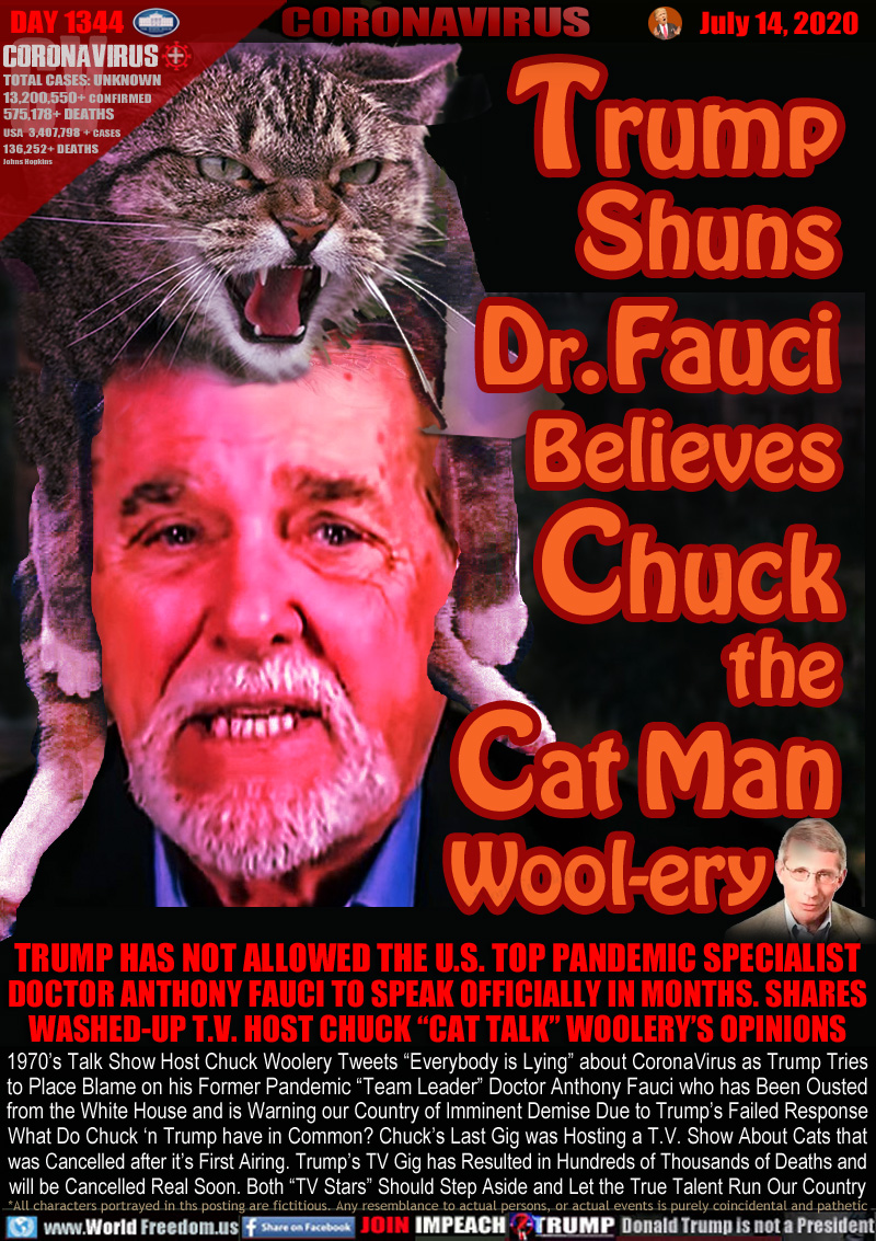 Trump
Shuns
Dr. Fauci
Believes
Chuck
the
Cat Man
Wool-ery

TRUMP HAS NOT ALLOWED THE U.S. TOP PANDEMIC SPECIALIST
DOCTOR ANTHONY FAUCI TO SPEAK OFFICIALLY IN MONTHS. SHARES
WASHED-UP T.V. HOST CHUCK “CAT TALK” WOOLERY’S OPINIONS

1970’s Talk Show Host Chuck Woolery Tweets “Everybody is Lying” about CoronaVirus as Trump Tries
to Place Blame on his Former Pandemic “Team Leader” Doctor Anthony Fauci who has Been Ousted
from the White House and is Warning our Country of Imminent Demise Due to Trump’s Failed Response
What Do Chuck ‘n Trump have in Common? Chuck’s Last Gig was Hosting a T.V. Show About Cats that
was Cancelled after it’s First Airing. Trump’s TV Gig has Resulted in Hundreds of Thousands of Deaths and
will be Cancelled Real Soon. Both “TV Stars” Should Step Aside and Let the True Talent Run Our Country
