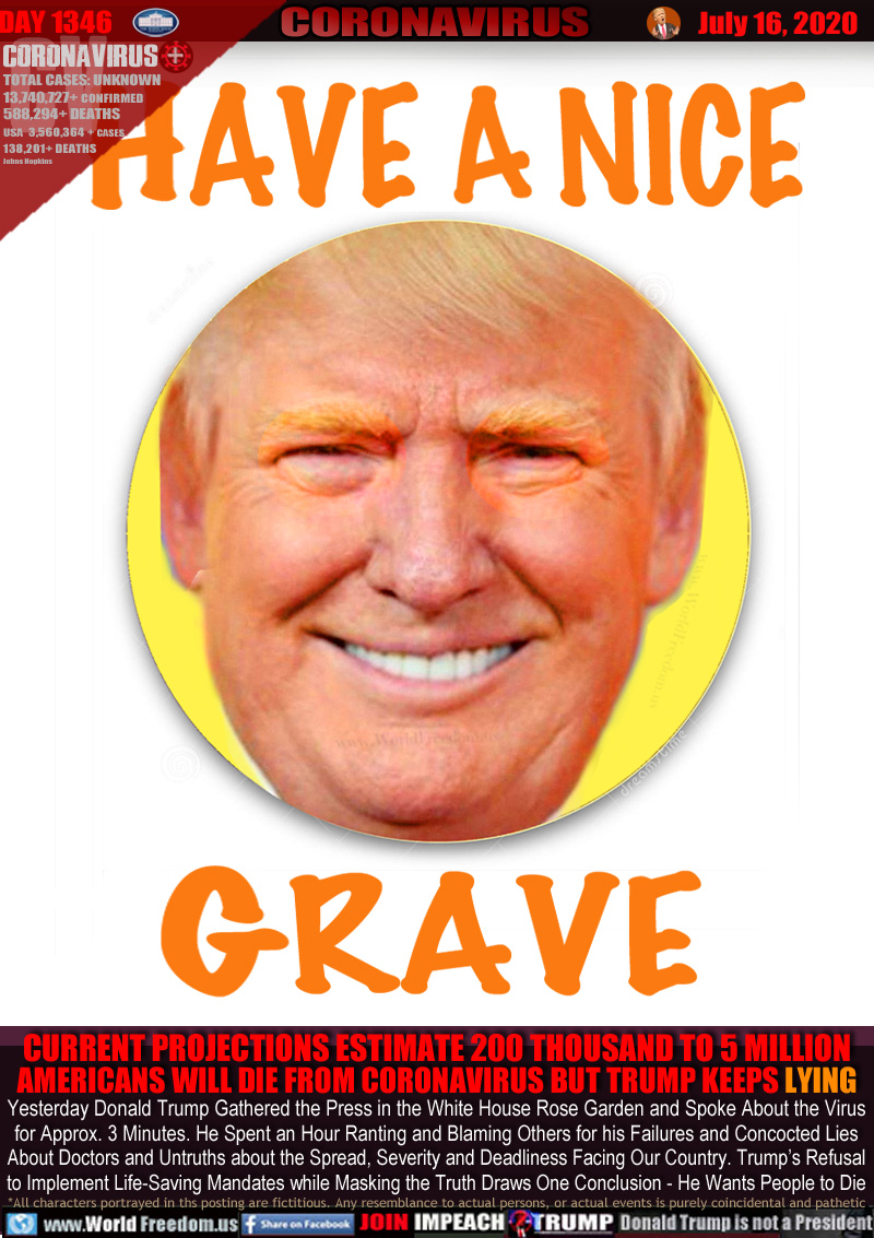 HAVE A NICE GRAVE

CURRENT PROJECTIONS ESTIMATE 200 THOUSAND TO 5 MILLION
AMERICANS WILL DIE FROM CORONAVIRUS BUT TRUMP KEEPS LYING

Yesterday Donald Trump Gathered the Press in the White House Rose Garden and Spoke About the Virus
for Approx. 3 Minutes. He Spent an Hour Ranting and Blaming Others for his Failures and Concocted Lies
About Doctors and Untruths about the Spread, Severity and Deadliness Facing Our Country. Trump’s Refusal
to Implement Life-Saving Mandates while Masking the Truth Draws One Conclusion - He Wants People to Die