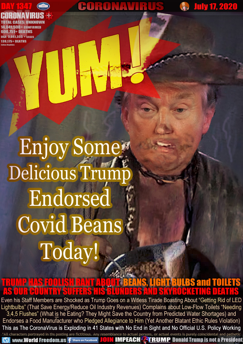 YUM! Enjoy Some Delicious Trump Endorsed Covid Beans Today!

TRUMP HAS FOOLISH RANT ABOUT BEANS, LIGHT BULBS and TOILETS
AS OUR COUNTRY SUFFERS HIS BLUNDERS AND SKYROCKETING DEATHS

Even his Staff Members are Shocked as Trump Goes on a Witless Tirade Boasting About “Getting Rid of LED
Lightbulbs” (That Save Energy/Reduce Oil Industry Revenues) Complains about Low-Flow Toilets “Needing
3,4,5 Flushes” (What IS he Eating? They Might Save the Country from Predicted Water Shortages) and
Endorses a Food Manufacturer who Pledged Allegiance to Him (Another Blatant Ethics Violation)
This, as The CoronaVirus is Exploding in 41 States with No End in Sight and No Official Policy Working