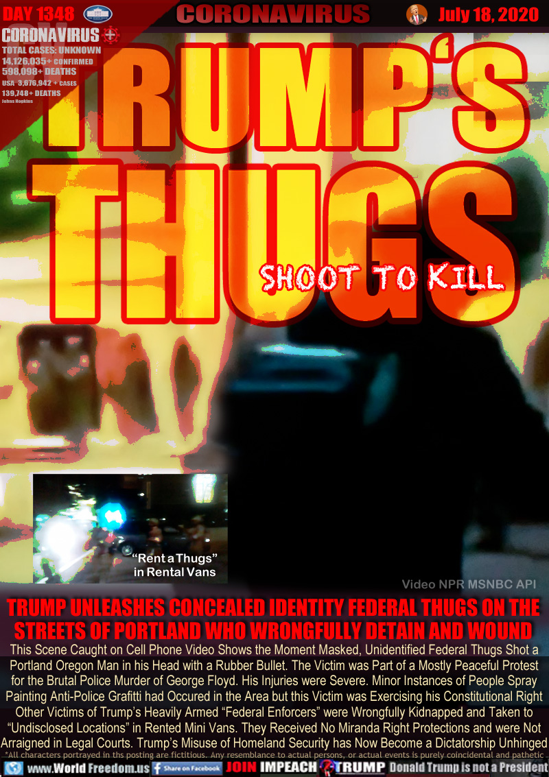 TRUMP'S THUGS SHOOT TO KILL

TRUMP UNLEASHES CONCEALED IDENTITY FEDERAL THUGS ON THE
STREETS OF PORTLAND WHO WRONGFULLY DETAIN AND WOUND

This Scene Caught on Cell Phone Video Shows the Moment Masked, Unidentified Federal Thugs Shot a
Portland Oregon Man in his Head with a Rubber Bullet. The Victim was Part of a Mostly Peaceful Protest
for the Brutal Police Murder of George Floyd. His Injuries were Severe. Minor Instances of People Spray
Painting Anti-Police Grafitti had Occured in the Area but this Victim was Exercising his Constitutional Right
Other Victims of Trump’s Heavily Armed “Federal Enforcers” were Wrongfully Kidnapped and Taken to
“Undisclosed Locations” in Rented Mini Vans. They Received No Miranda Right Protections and were Not
Arraigned in Legal Courts. Trump’s Misuse of Homeland Security has Now Become a Dictatorship Unhinged