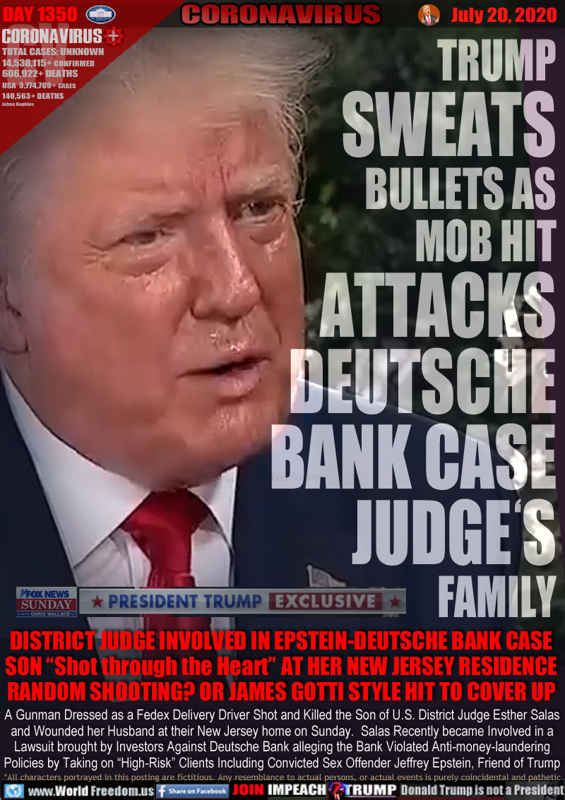 TRUMP
SWEATS
BULLETS AS
MOB HIT
ATTACKS
DEUTSCHE
BANK CASE
JUDGE'S
FAMILY

Screenshot: Fox News Interview with Christopher Wallace - Trump sweating like a pig.

DISTRICT JUDGE INVOLVED IN EPSTEIN-DEUTSCHE BANK CASE
SON “Shot through the Heart” AT HER NEW JERSEY RESIDENCE
RANDOM SHOOTING? OR JAMES GOTTI STYLE HIT TO COVER UP

A Gunman Dressed as a Fedex Delivery Driver Shot and Killed the Son of U.S. District Judge Esther Salas
and Wounded her Husband at their New Jersey home on Sunday.  Salas Recently became Involved in a
Lawsuit brought by Investors Against Deutsche Bank alleging the Bank Violated Anti-money-laundering
Policies by Taking on “High-Risk” Clients Including Convicted Sex Offender Jeffrey Epstein, Friend of Trump