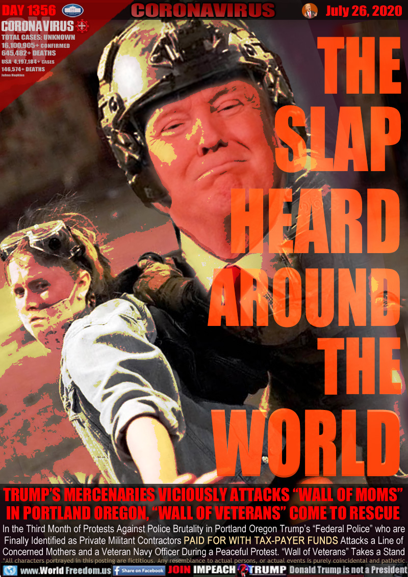 THE
SLAP
HEARD
AROUND
THE
WORLD

TRUMP’S MERCENARIES PAID BY TAX PAYERS VICIOUSLY ATTACKS
“WALL OF MOMS” IN PORTLAND OREGON, VETERANS  STEP IN

In the Third Month of Protests Against Police Brutality in Portland Oregon Trump’s “Federal Police” who are
Finally Identified as Private Militant Contractors PAID FOR WITH TAX-PAYER FUNDS Attacks a Line of
Concerned Mothers and a Veteran Navy Officer During a Peaceful Protest. “Wall of Veterans” Takes a Stand