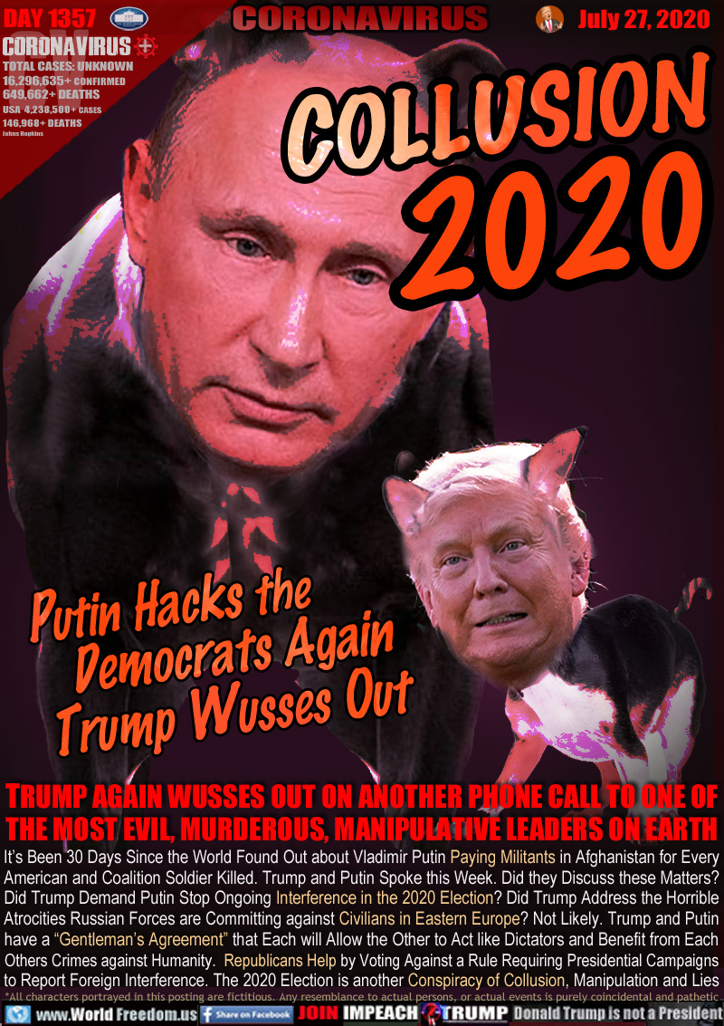 COLLUSION 2020
Putin Hacks the
Democrats Again
Trump Wusses Out

TRUMP AGAIN WUSSES OUT ON ANOTHER PHONE CALL TO ONE OF
THE MOST EVIL, MURDEROUS, MANIPULATIVE LEADERS ON EARTH

It’s Been 30 Days Since the World Found Out about Vladimir Putin Paying Militants in Afghanistan for Every
American and Coalition Soldier Killed. Trump and Putin Spoke this Week. Did they Discuss these Matters?
Did Trump Demand Putin Stop Ongoing Interference in the 2020 Election? Did Trump Address the Horrible
Atrocities Russian Forces are Committing against Civilians in Eastern Europe? Not Likely. Trump and Putin
have a “Gentleman's Agreement” that Each will Allow the Other to Act like Dictators and Benefit from Each
Others Crimes against Humanity. Republicans Help by Voting Against a Rule Requiring Presidential Campaigns
to Report Foreign Interference. The 2020 Election is another Conspiracy of Collusion, Manipulation and Lies