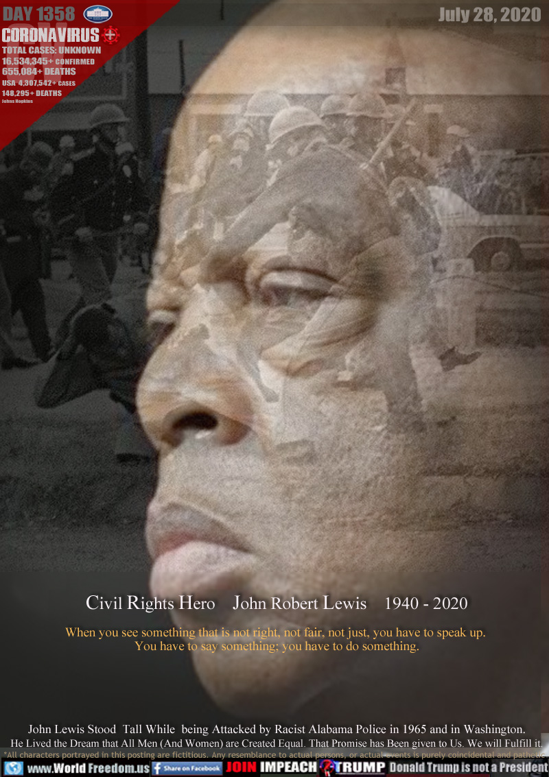 Civil Rights Hero    John Lewis    1940 - 2020

When you see something that is not right, not fair, not just, you have to speak up. 
You have to say something; you have to do something.

John Lewis Stood  Tall While  being Attacked by Racist Alabama Police in 1965 and in Washington.
He Lived the Dream that All Men (And Women) are Created Equal. That Promise has Been given to Us. We will Fulfill it.