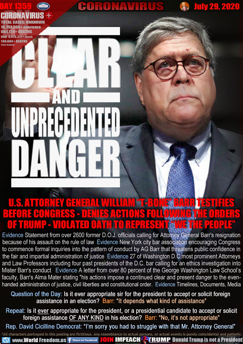 CLEAR
AND
UNPRECEDENTED
DANGER

U.S. ATTORNEY GENERAL WILLIAM “T-BONE” BARR TESTIFIES
BEFORE CONGRESS - DENIES ACTIONS FOLLOWING THE ORDERS
OF TRUMP - VIOLATED OATH TO REPRESENT “WE THE PEOPLE”

Evidence Statement from over 2600 former D.O.J. officials calling for Attorney General Barr's resignation
because of his assault on the rule of law  Evidence New York city bar association encouraging Congress
to commence formal inquiries into the pattern of conduct by AG Barr that threatens public confidence in
the fair and impartial administration of justice  Evidence 27 of Washington D.C.most prominent Attorneys
and Law Professors including four past presidents of the D.C. bar calling for an ethics investigation into
Mister Barr's conduct   Evidence A letter from over 80 percent of the George Washington Law School’s
faculty, Barr's Alma Mater stating 