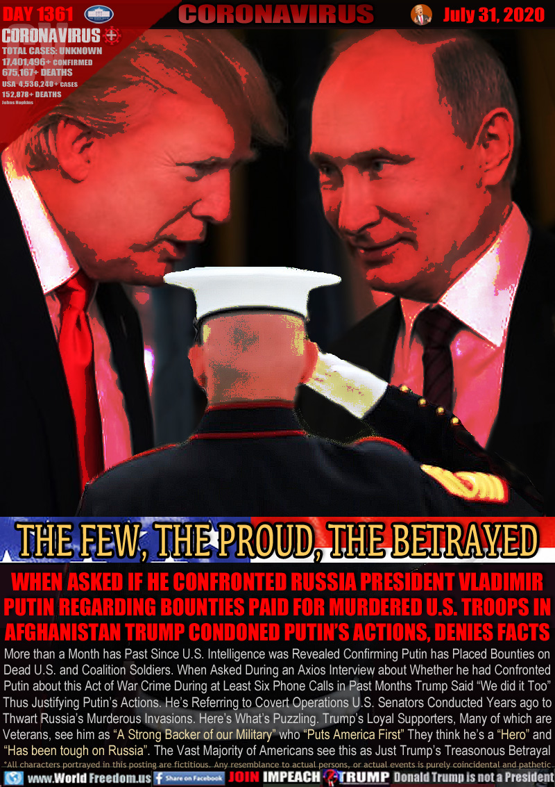 THE FEW, THE PROUD, THE BETRAYED

WHEN ASKED IF HE CONFRONTED RUSSIA PRESIDENT VLADIMIR
PUTIN REGARDING BOUNTIES PAID FOR MURDERED U.S. TROOPS IN AFGHANISTAN TRUMP CONDONED PUTIN’S ACTIONS, DENIES FACTS

More than a Month has Past Since U.S. Intelligence was Revealed Confirming Putin has Placed Bounties on
Dead U.S. and Coalition Soldiers. When Asked During an Axios Interview about Whether he had Confronted
Putin about this Act of War Crime During at Least Six Phone Calls in Past Months Trump Said “We did it Too”
Thus Justifying Putin’s Actions. He’s Referring to Covert Operations U.S. Senators Conducted Years ago to
Thwart Russia’s Murderous Invasions. Here’s What’s Puzzling. Trump’s Loyal Supporters, Many of which are
Veterans, see him as “A Strong Backer of our Military” who “Puts America First” They think he’s a “Hero” and
“Has been tough on Russia”. The Vast Majority of Americans see this as Just Trump’s Treasonous Betrayal