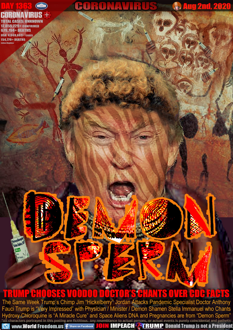 DEMON SPERM

TRUMP CHOOSES VOODOO DOCTOR’S CHANTS OVER CDC FACTS

The Same Week Trump’s Chimp Jim “Hickelberry” Jordan Attacks Pandemic Specialist Doctor Anthony
Fauci Trump is “Very Impressed” with Physician / Minister / Demon Shamen Stella Immanuel who Chants
Hydroxy-Chloroquine is “A Miracle Cure” and Space Aliens DNA and Pregnancies are from “Demon Sperm”