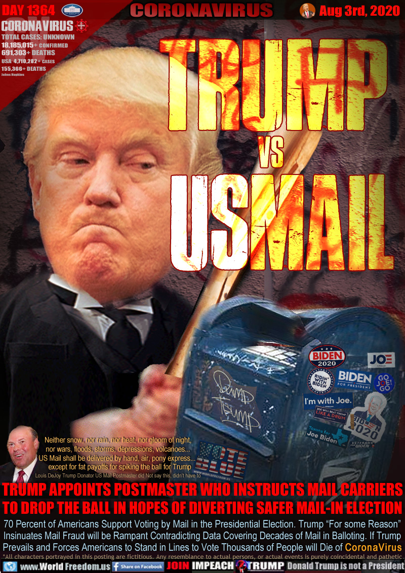 TRUMP vs 
USMAIL

TRUMP APPOINTS POSTMASTER WHO INSTRUCTS MAIL CARRIERS
TO DROP THE BALL IN HOPES OF DIVERTING SAFER MAIL-IN ELECTION

Neither snow, nor rain, nor heat, nor gloom of night,
nor wars, floods, storms, depressions, volcanoes...
US Mail shall be delivered by hand, air, pony express... 
  except for fat payoffs for spiking the ball for Trump
Louis DeJoy Trump Donator US Mail Postmaster did Not say this, didn’t have to

70 Percent of Americans Support Voting by Mail in the Presidential Election. Trump “For some Reason”
Insinuates Mail Fraud will be Rampant Contradicting Data Covering Decades of Mail in Balloting. If Trump
Prevails and Forces Americans to Stand in Lines to Vote Thousands of People will Die of C o r o n a V i r u s