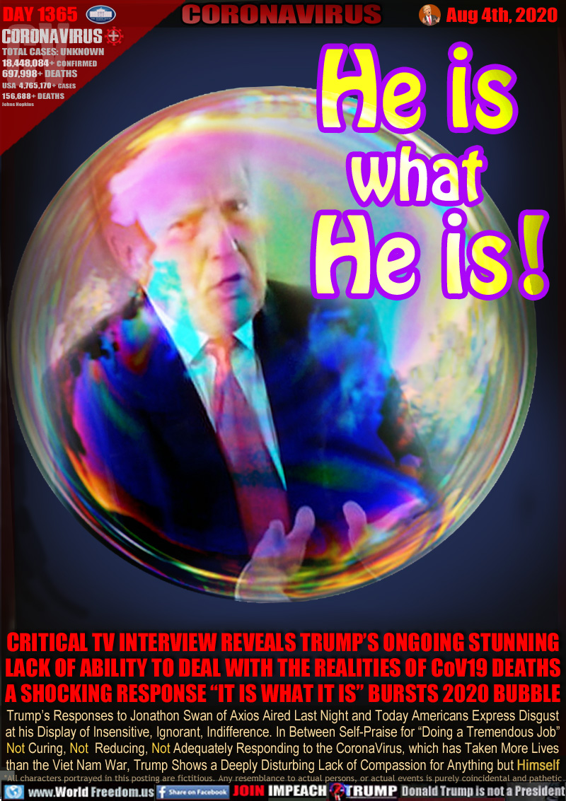 He is
what
He is!

CRITICAL TV INTERVIEW REVEALS TRUMP’S ONGOING STUNNING
LACK OF ABILITY TO DEAL WITH THE REALITIES OF CoV19 DEATHS
A SHOCKING RESPONSE “IT IS WHAT IT IS” BURSTS 2020 BUBBLE

Trump’s Responses to Jonathon Swan of Axios Aired Last Night and Today Americans Express Disgust
at his Display of Insensitive, Ignorant, Indifference. In Between Self-Praise for “Doing a Tremendous Job”
Not Curing, Not Reducing, Not Adequately Responding to the CoronaVirus, which has Taken More Lives
than the Viet Nam War, Trump Shows a Deeply Disturbing Lack of Compassion for Anything but Himself