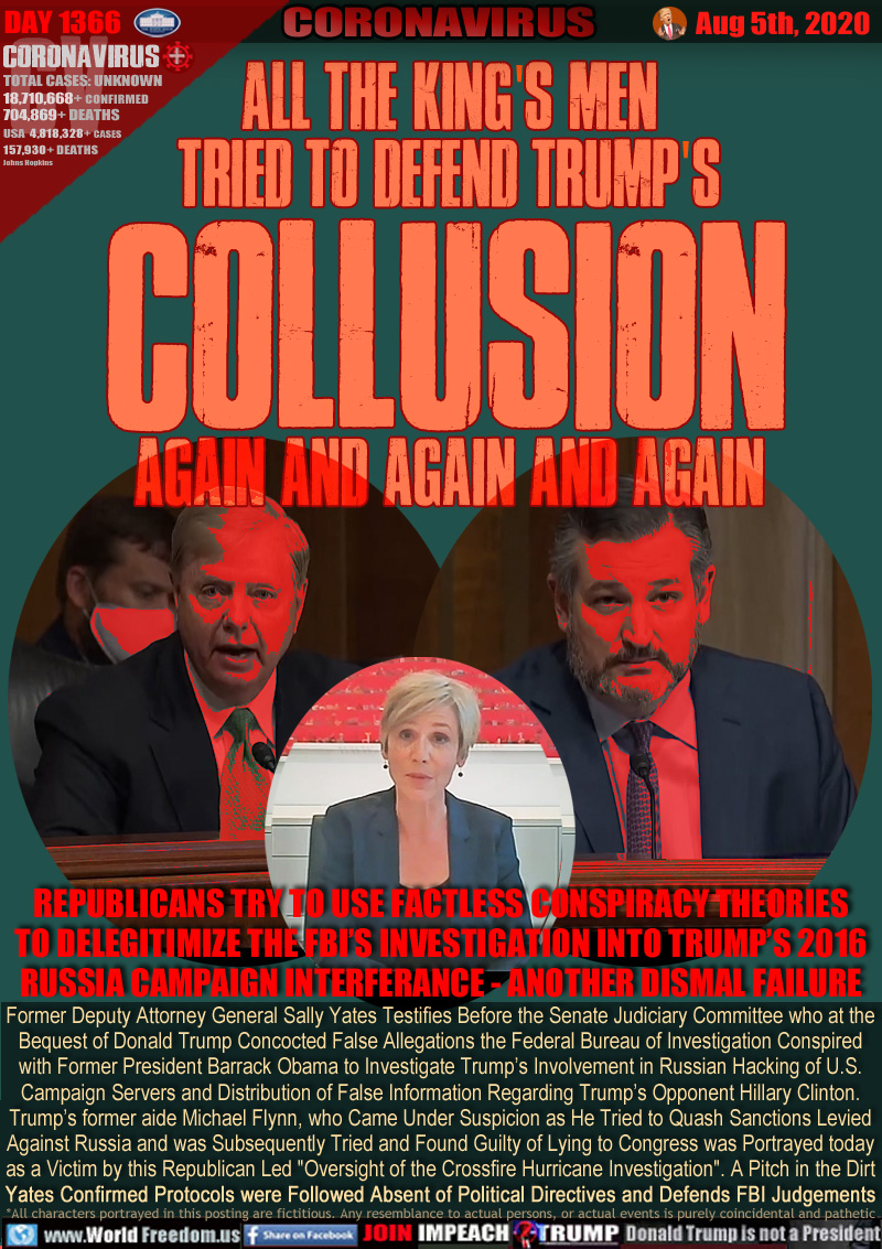 ALL THE KING'S MEN
TRIED TO DEFEND TRUMP'S
COLLUSION
AGAIN AND AGAIN AND AGAIN

REPUBLICANS TRY TO USE FACTLESS CONSPIRACY THEORIES
TO DELEGITIMIZE THE FBI’S INVESTIGATION INTO TRUMP’S 2016
RUSSIA CAMPAIGN INTERFERANCE - ANOTHER DISMAL FAILURE

Former Deputy Attorney General Sally Yates Testifies Before the Senate Judiciary Committee who at the
Bequest of Donald Trump Concocted False Allegations the Federal Bureau of Investigation Conspired
with Former President Barrack Obama to Investigate Trump’s Involvement in Russian Hacking of U.S.
Campaign Servers and Distribution of False Information Regarding Trump’s Opponent Hillary Clinton.
Trump’s former aide Michael Flynn, who Came Under Suspicion as He Tried to Quash Sanctions Levied
Against Russia for Violations of Humanity, was Subsequently Tried and Found Guilty of Lying to Congress
  is Portrayed as a Victim by this Republican Led 