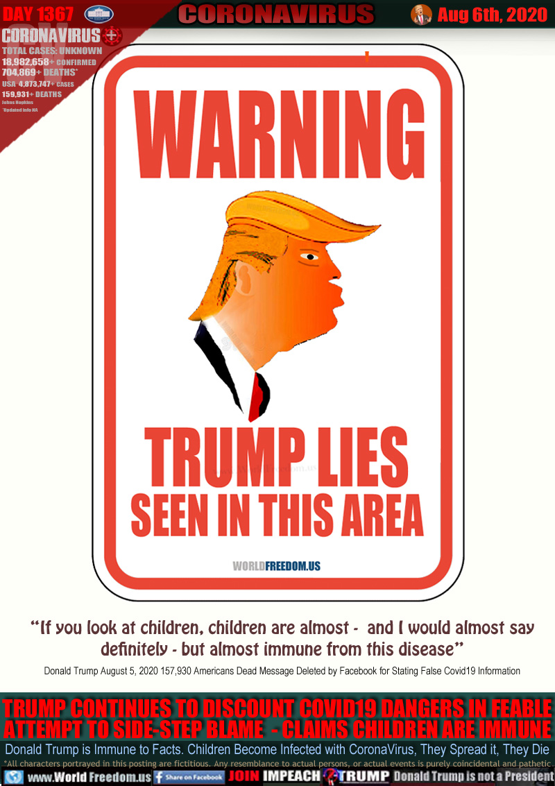 WARNING
TRUMP LIES
SEEN IN THIS AREA

“If you look at children, children are almost -  and I would almost say
definitely - but almost immune from this disease”
Donald Trump August 5, 2020 157,930 Americans Dead Message Deleted by Facebook for Stating False Covid19 Information

TRUMP CONTINUES TO DISCOUNT COVID19 DANGERS IN FEEBLE
ATTEMPT TO SIDE-STEP BLAME  - CLAIMS CHILDREN ARE IMMUNE

Donald Trump is Immune to Facts. Children Become Infected with CoronaVirus, They Spread it, They Die