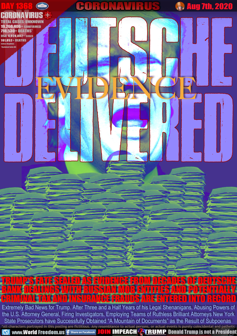 DEUTSCHE
EVIDENCE
DELIVERED

TRUMP’S FATE SEALED AS EVIDENCE FROM DECADES OF DEUTSCHE BANK DEALINGS WITH RUSSIAN MOB ENTITIES AND POTENTIALLY CRIMINAL TAX AND INSURANCE FRAUDS ARE ENTERED INTO RECORD

Extremely Bad News for Trump. After Three and a Half Years of his Legal Shenanigans, Abusing Powers of
the U.S. Attorney General, Firing Investigators, Employing Teams of Ruthless Brilliant Attorneys New York
State Prosecutors have Successfully Obtained “A Mountain of Documents” as the Result of Subpoenas