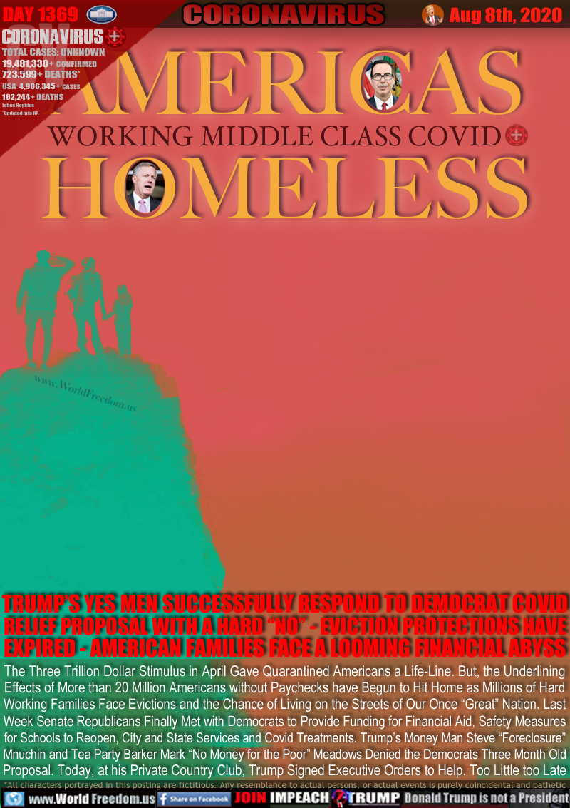 AMERICAS
WORKING MIDDLE CLASS COVID
HOMELESS

TRUMP’S YES MEN SUCCESSFULLY RESPOND TO DEMOCRAT COVID
RELIEF PROPOSAL WITH A HARD “NO” - EVICTION PROTECTIONS HAVE
EXPIRED - AMERICAN FAMILIES FACE A LOOMING FINANCIAL ABYSS

The Three Trillion Dollar Stimulus in April Gave Quarantined Americans a Life-Line. But, the Underlining
Effects of More than 20 Million Americans without Paychecks have Begun to Hit Home as Millions of Hard
Working Families Face Evictions and the Chance of Living on the Streets of Our Once “Great” Nation. Last
Week Senate Republicans Finally Met with Democrats to Provide Funding for Financial Aide, Safety Measures
for Schools to Reopen, City and State Services and Covid Treatments. Trump’s Money Man Steve “Foreclosure”
Mnuchin and Tea Party Barker Mark “No Money for the Poor” Meadows Denied the Democrats Three Month Old
Proposal. Today, at his Private Country Club, Trump Signed Executive Orders to Help. Too Little too Late