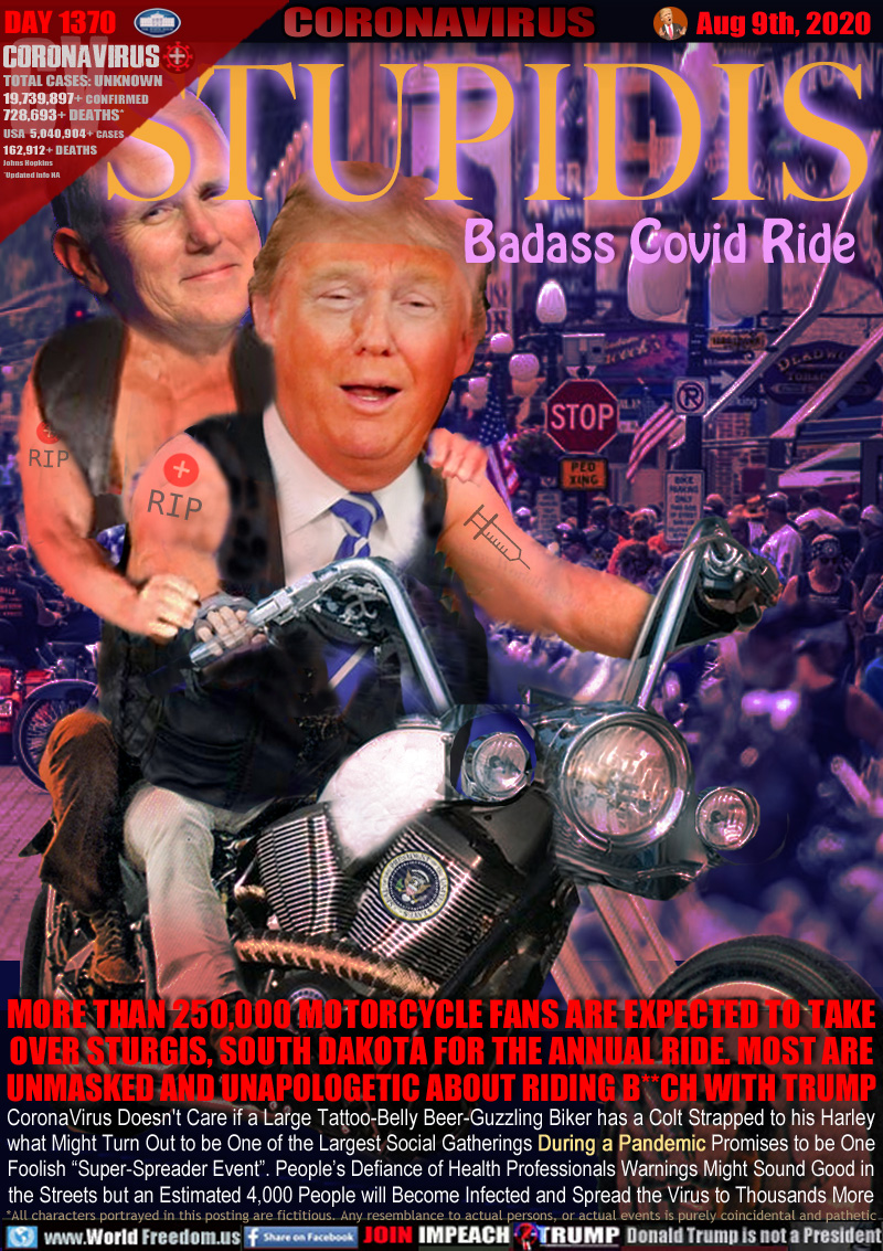 STUPIDIS Badass Covid Ride

MORE THAN 250,000 MOTORCYCLE FANS ARE EXPECTED TO TAKE
OVER STURGIS, SOUTH DAKOTA FOR THE ANNUAL RIDE. MOST ARE
UNMASKED AND UNAPOLOGETIC ABOUT RIDING B**CH WITH TRUMP

CoronaVirus Doesn't Care if a Large Tattoo-Belly Beer-Guzzling Biker has a Colt Strapped to his Harley
what Might Turn Out to be One of the Largest Social Gatherings During a Pandemic Promises to be One
Foolish “Super-Spreader Event”. People’s Defiance of Health Professionals Warnings Might Sound Good in
the Streets but an Estimated 4,000 People will Become Infected and Spread to the Virus Thousands More