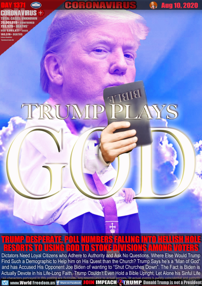 TRUMP PLAYS GOD

TRUMP DESPERATE, POLL NUMBERS FALLING INTO HELLISH HOLE
RESORTS TO USING GOD TO STOKE DIVISIONS AMONG VOTERS

Dictators Need Loyal Citizens who Adhere to Authority and Ask No Questions. Where Else Would Trump
Find Such a Demographic to Help him on His Quest than the Church? Trump Says he’s a “Man of God”
and has Accused His Opponent Joe Biden of wanting to “Shut Churches Down”. The Fact is Biden is
Actually Devote in his Life-Long Faith. Trump Couldn’t Even Hold a Bible Upright, Let Alone his Sinful Life