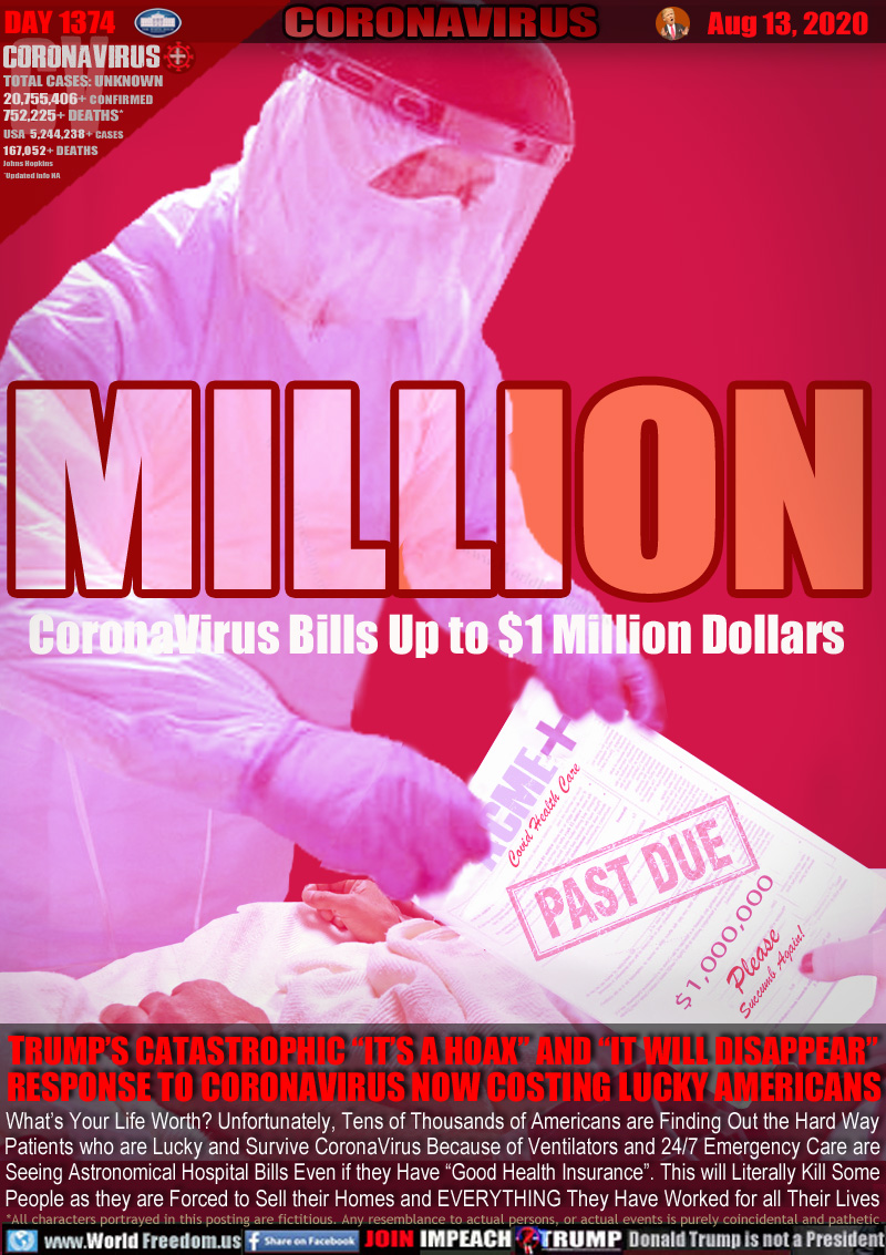 MILLION
CoronaVirus Bills Up to $1 Million Dollars

E.R. Doctor handing patient bill.
ACME COVID HEALTH CARE
PAST DUE 

Please
Succumb Again!

TRUMP’S CATASTROPHIC “IT’S A HOAX” AND “IT WILL DISAPPEAR” 
RESPONSE TO CORONAVIRUS NOW COSTING LUCKY AMERICANS 

What’s Your Life Worth? Unfortunately, Tens of Thousands of Americans are Finding Out the Hard Way
Patients who are Lucky and Survive CoronaVirus Because of Ventilators and 24/7 Emergency Care are
Seeing Astronomical Hospital Bills Even if they Have “Good Health Insurance”. This will Literally Kill Some People as they are Forced to Sell their Homes and EVERYTHING They Have Worked for all Their Lives