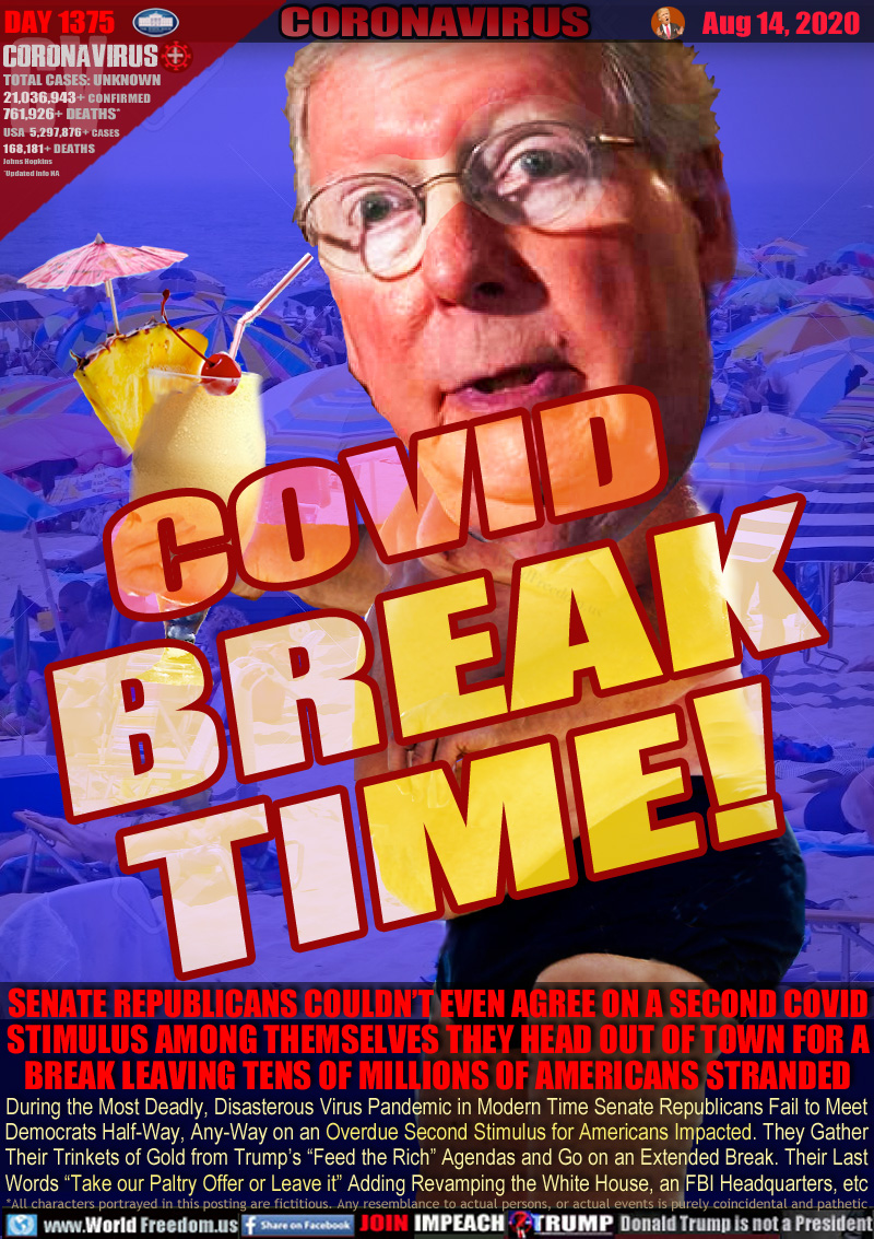 COVID BREAK
TIME!

SENATE REPUBLICANS COULDN’T EVEN AGREE ON A SECOND COVID STIMULUS AMONG THEMSELVES THEY HEAD OUT OF TOWN FOR A BREAK LEAVING TENS OF MILLIONS OF AMERICANS STRANDED

During the Most Deadly, Disasterous Virus Pandemic in Modern Time Senate Republicans Fail to Meet
Democrats Half-Way, Any-Way on an Overdue Second Stimulus for Americans Impacted. They Gather
Their Trinkets of Gold from Trump’s “Feed the Rich” Agendas and Go on an Extended Break. Their Last
Words “Take our Paltry Offer or Leave it” Adding Revamping the White House, an FBI Headquarters, etc