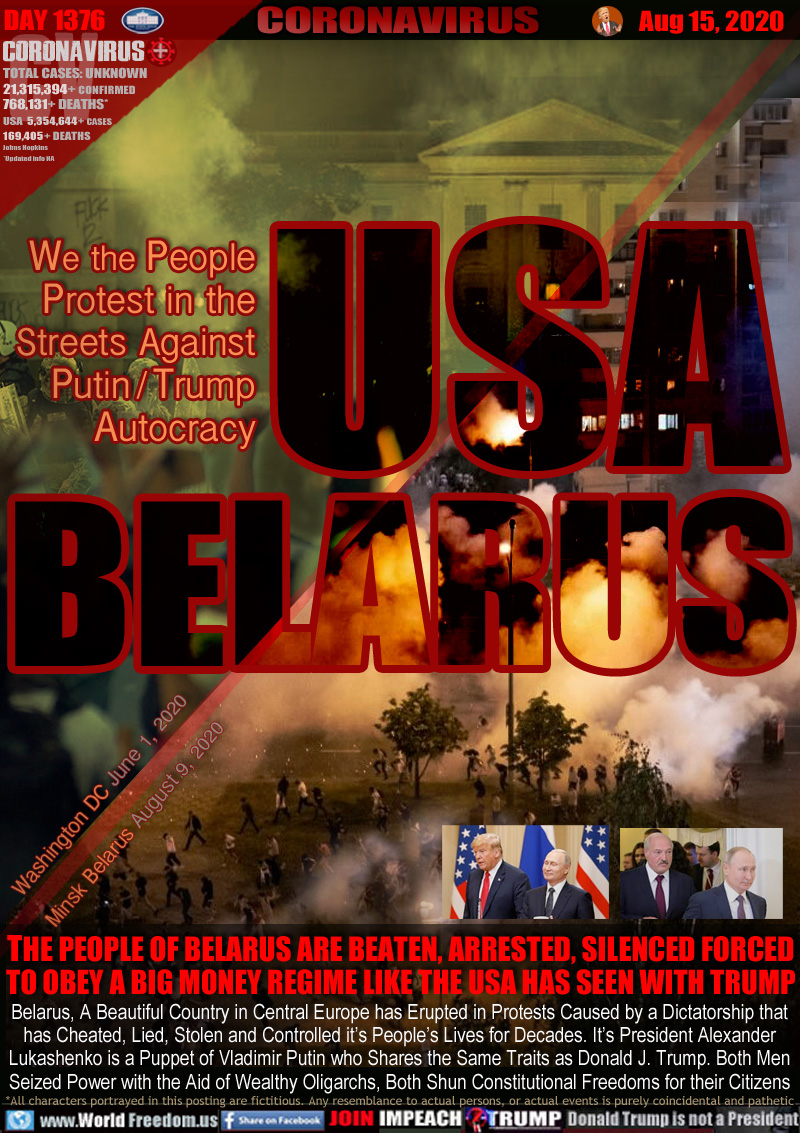 USA BELARUS

We the People
Protest in the
Streets Against
Putin / Trump
Autocracy

IMAGES PROTESTS, TEAR GAS
Portland Oregon June 2020
Minsk Belarus August 2020

THE PEOPLE OF BELARUS ARE BEATEN, ARRESTED, SILENCED FORCED TO OBEY A BIG MONEY REGIME LIKE THE USA HAS SEEN WITH TRUMP

Belarus, A Beautiful Country in Central Europe has Erupted in Protests Caused by a Dictatorship that
has Cheated, Lied, Stolen and Controlled it’s People’s Lives for Decades. It’s President Alexander
Lukashenko is a Puppet of Vladimir Putin who Shares the Same Traits as Donald J. Trump. Both Men
Seized Power with the Aid of Wealthy Oligarchs, Both Shun Constitutional Freedoms for their Citizens