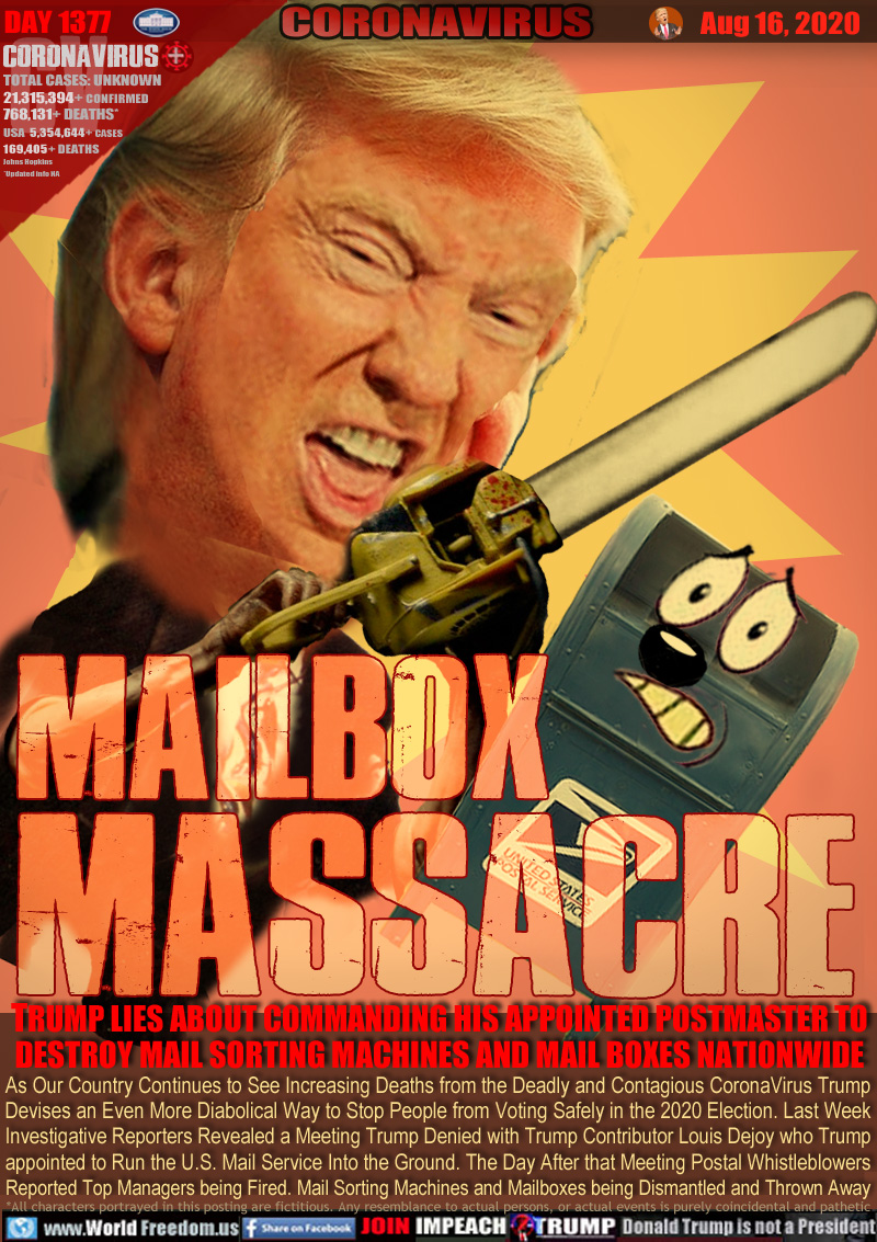 MAILBOX
MASSACRE

TRUMP LIES ABOUT COMMANDING HIS APPOINTED POSTMASTER TO DESTROY MAIL SORTING MACHINES AND MAIL BOXES NATIONWIDE

As Our Country Continues to See Increasing Deaths from the Most Deadly and Contagious CoronaVirus
Trump Devises Even more Diabolical Ways to Stop People from Voting Safely in the Upcoming Election
Investigative Reporters Reveal a Meeting Trump Denied Last Week with Trump Contributor Louis Dejoy
who Trump appointed to Run the U.S. Mail Service Into the Ground. The Day After that Meeting Postal
Whistleblowers Reported Mail Sorting Machines and Mailboxes being Dismantled and Thrown into Garbage