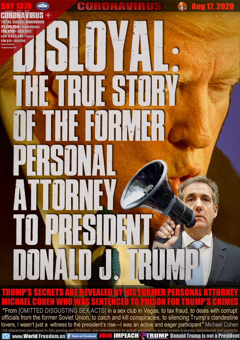 Disloyal: 
The true story
of the former
personal
attorney
to President
Donald J. Trump

TRUMP’S SECRETS ARE REVEALED BY HIS FORMER PERSONAL ATTORNEY
MICHAEL COHEN WHO WAS SENTENCED TO PRISON FOR TRUMP’S CRIME

“From [OMITTED DISGUSTING SEX ACTS] in a sex club in Vegas, to tax fraud, to deals with corrupt
officials from the former Soviet Union, to catch and kill conspiracies, to silencing Trump’s clandestine
lovers, I wasn’t just a  witness to the president’s rise—I was an active and eager participant” Michael Cohen