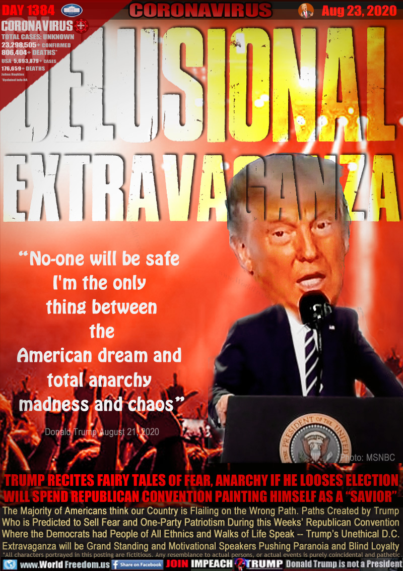 DELUSIONAL
EXTRAVAGANZA

“No-one will be safe 
I'm the only 
thing between
the
American dream and 
total anarchy 
madness and chaos”

Donald Trump August 21, 2020

TRUMP RECITES FAIRY TALES OF FEAR, ANARCHY IF HE LOOSES ELECTION
WILL SPEND REPUBLICAN CONVENTION PAINTING HIMSELF AS A “SAVIOR” 

The Majority of Americans think our Country is Flailing on the Wrong Path. Paths Created by Trump
Who is Predicted to Sell Fear and One-Party Patriotism During this Weeks’ Republican Convention
Where the Democrats had People of All Ethnics and Walks of Life Speak -- Trump’s Unethical D.C.
Extravaganza will be Grand Standing and Motivational Speakers Pushing Paranoia and Blind Loyalty