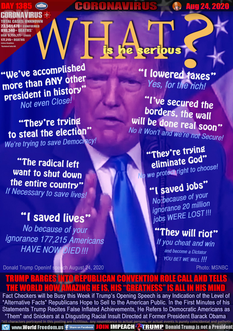 WHAT? Is he serious

“We’ve accomplished
more than ANY other
president in history”
Not even Close!

“I lowered taxes”
Yes, for the rich!

“I’ve secured the
borders, the wall
will be done real soon”
No it Won’t and we’re not Secure!

“They’re trying
to steal the election”
We’re trying to save Democracy!

“They’re trying
  eliminate God”
No we protect right to choose!

“The radical left
want to shut down
the entire country”
If Necessary to save lives!

“I saved jobs”
No because of your
ignorance 20 million
jobs WERE LOST !!!

“I saved lives”
No because of your
ignorance 177,215 Americans
HAVE NOW DIED !!!

“They will riot”
If you cheat and win
and become a Dictator
YOU BET WE WILL !!!

TRUMP BARGES INTO REPUBLICAN CONVENTION ROLE CALL AND TELLS
THE WORLD HOW AMAZING HE IS, HIS “GREATNESS” IS ALL IN HIS MIND 

Fact Checkers will be Busy this Week if Trump’s Opening Speech is any Indication of the Level of
“Alternative Facts” Republicans Hope to Sell to the American Public. In the First Minutes of his
Statements Trump Recites False Inflated Achievements, He Refers to Democratic Americans as
“Them” and Snickers at a Disgusting Racial Insult Directed at Former President Barack Obama