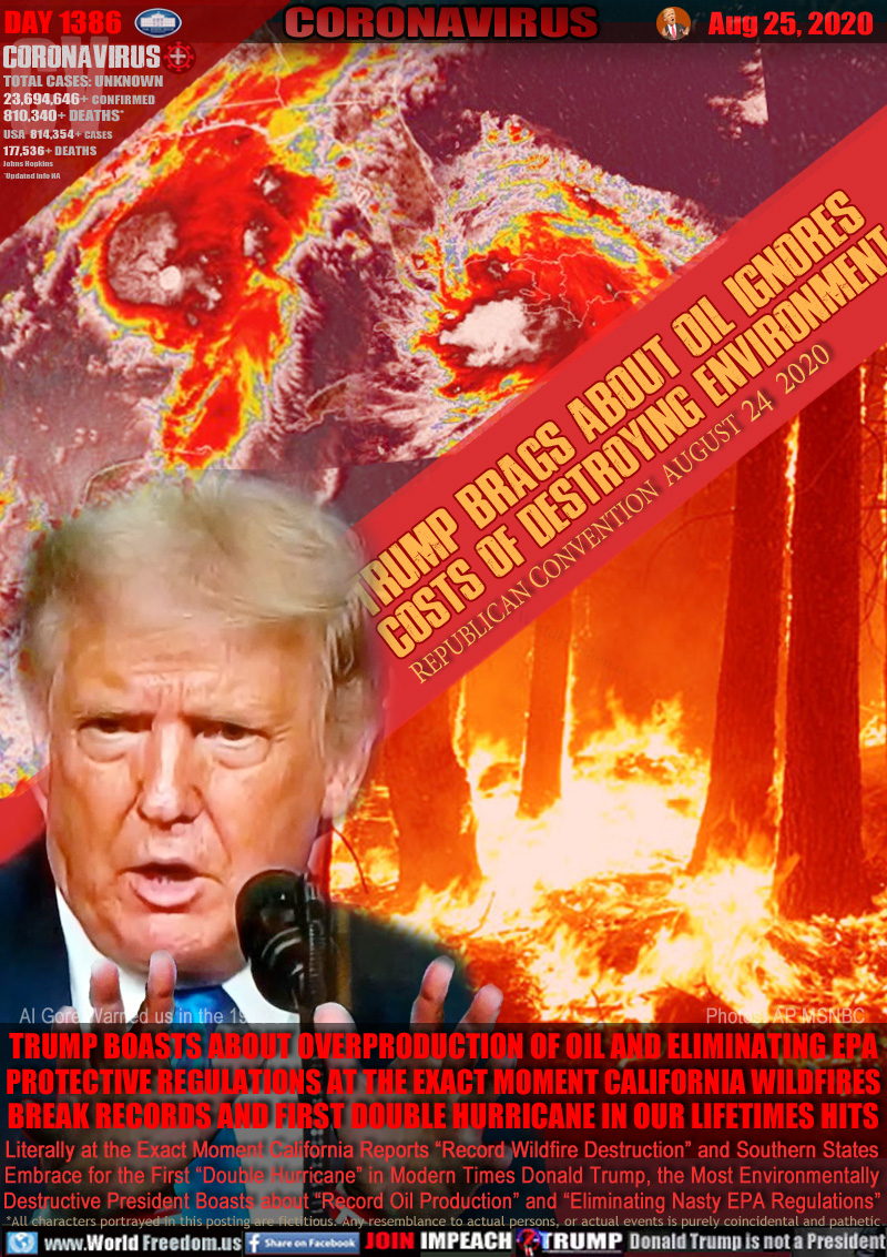 TRUMP BRAGS ABOUT OIL IGNORES
COSTS OF DESTROYING ENVIRONMENT

REPUBLICAN CONVENTION  AUGUST 24, 2020

TRUMP BOASTS ABOUT OVERPRODUCTION OF OIL AND ELIMINATING EPA
PROTECTIVE REGULATIONS AT THE EXACT MOMENT CALIFORNIA WILDFIRES
BREAK RECORDS AND FIRST DOUBLE HURRICANE IN OUR LIFETIMES

Literally at the Exact Moment California Reports “Record Wildfire Destruction” and Southern States
Embrace for the First “Double Hurricane” in Modern Times Donald Trump, the Most Environmentally
Destructive President Boasts about “Record Oil Production” and “Eliminating Nasty EPA Regulations”