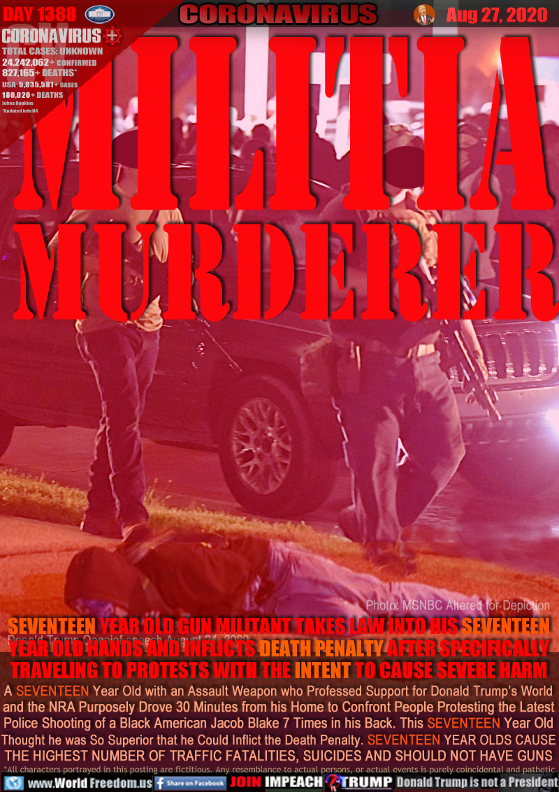 MILITIA
MURDERER

SEVENTEEN YEAR OLD GUN MILITANT TAKES LAW INTO HIS SEVENTEEN
YEAR OLD HANDS AND INFLICTS DEATH PENALTY AFTER SPECIFICALLY
TRAVELING TO PROTESTS WITH THE INTENT TO CAUSE SEVERE HARM

A SEVENTEEN Year Old with an Assault Weapon who Professed Support for Donald Trump’s World
and the NRA Purposely Drove 30 Minutes from his Home to Confront People Protesting the Latest
Police Shooting of a Black American Jacob Blake 7 Times in his Back. This SEVENTEEN Year Old
Thought he was So Superior that he Could Inflict the Death Penalty. SEVENTEEN YEAR OLDS CAUSE
THE HIGHEST NUMBER OF TRAFFIC FATALITIES, SUICIDES AND SHOULD NOT HAVE GUNS