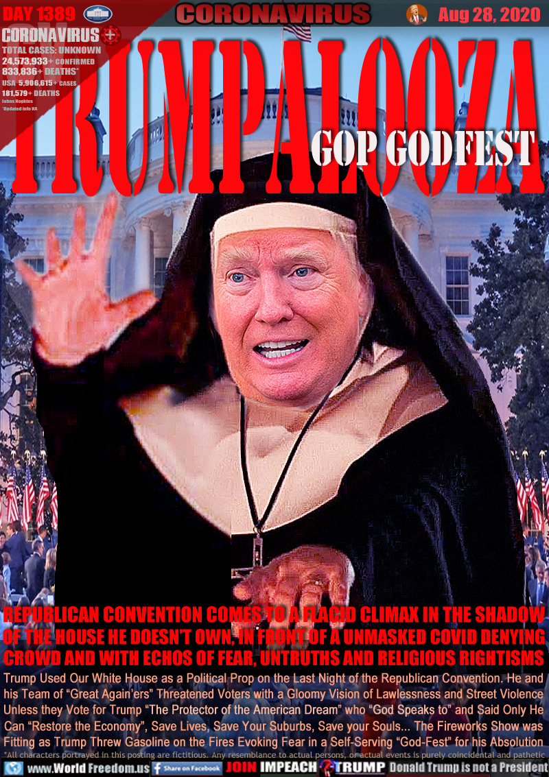 TRUMPALOOZA GOP GODFEST

REPUBLICAN CONVENTION COMES TO A FLACID CLIMAX IN THE SHADOW
OF THE HOUSE HE DOESN’T OWN, IN FRONT OF A UNMASKED COVID DENYING
CROWD AND WITH ECHOS OF FEAR, UNTRUTHS AND RELIGIOUS RIGHTISMS

Trump Used Our White House as a Political Prop on the Last Night of the Republican Convention. He and
his Team of “Great Again’ers” Threatened Voters with a Gloomy Vision of Lawlessness and Street Violence
Unless they Vote for Trump “The Protector of the American Dream” who “God Speaks to” and Said Only He
Can “Restore the Economy”, Save Lives, Save Your Suburbs, Save your Souls... The Fireworks Show was
Fitting as Trump Threw Gasoline on the Fires Evoking Fear in a Self-Serving “God-Fest” for his Absolution