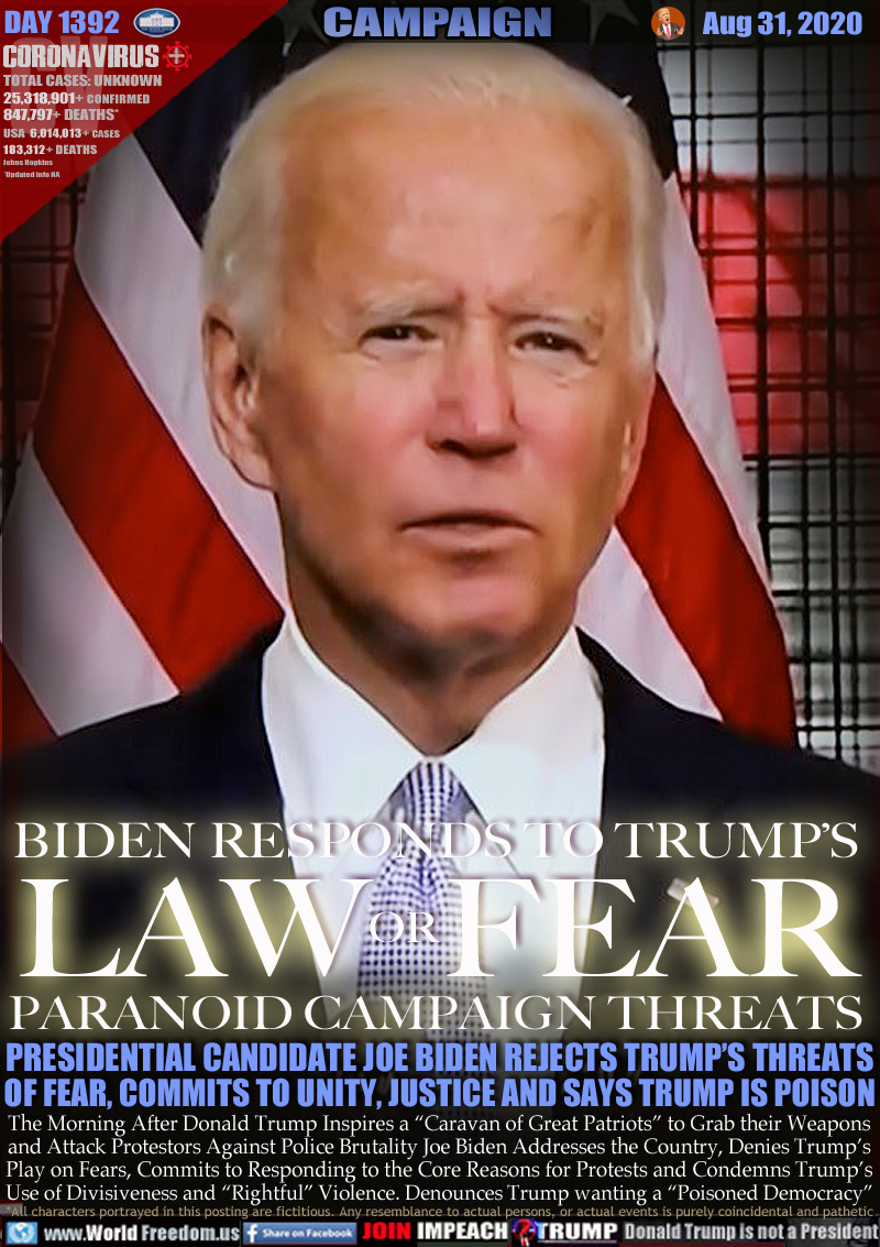 BIDEN RESPONDS TO TRUMP’S
LAW OR FEAR
PARANOID CAMPAIGN THREATS

PRESIDENTIAL CANDIDATE JOE BIDEN REJECTS TRUMP’S THREATS
OF FEAR, COMMITS TO UNITY, JUSTICE AND SAYS TRUMP IS POISON

The Morning After Donald Trump Inspires a “Caravan of Great Patriots” to Grab their Weapons
and Attack Protestors Against Police Brutality Joe Biden Addresses the Country, Denies Trump’s
Play on Fears, Commits to Responding to the Core Reasons for Protests and Condemns Trump’s
Use of Divisiveness and “Rightful” Violence. Denounces Trump wanting a “Poisoned Democracy”