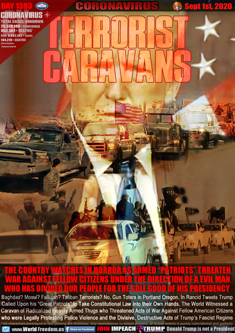 TERRORIST
CARAVANS

THE COUNTRY WATCHES IN HORROR AS ARMED “PATRIOTS” THREATEN
WAR AGAINST FELLOW CITIZENS UNDER THE DIRECTION OF A EVIL MAN
WHO HAS DIVIDED OUR PEOPLE FOR THE SOLE GOOD OF HIS PRESIDENCY 

Baghdad? Mosul? Fallujah? Taliban Terrorists? No, Gun Toters in Portland Oregon. In Rancid Tweets Trump
Called Upon his “Great Patriots” to Take Constitutional Law into their Own Hands. The World Witnessed a
Caravan of Radicalized Heavily Armed Thugs who Threatened Acts of War Against Fellow American Citizens
who were Legally Protesting Police Violence and the Divisive, Destructive Acts of Trump’s Fascist Regime