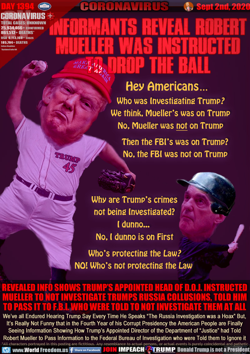 INFORMANTS REVEAL ROBERT
MUELLER WAS INSTRUCTED
TO DROP THE BALL

Hey Americans . . .
Who was Investigating Trump?
We think, Mueller’s was on Trump
No, Mueller was not on Trump
Then the FBI’s was on Trump?
No, the FBI was not on Trump
Why are Trump’s crimes
not being Investigated?
I dunno... 
No, I dunno is on First
Who’s protecting the Law?
NO! Who’s not protecting the Law 

REVEALED INFO SHOWS TRUMP’S APPOINTED HEAD OF D.O.J. INSTRUCTED
MUELLER TO NOT INVESTIGATE TRUMPS RUSSIA COLLUSIONS, TOLD HIM
TO PASS IT TO F.B.I. WHO WERE TOLD TO NOT INVESTIGATE THEM AT ALL

We’ve all Endured Hearing Trump Say Every Time He Speaks “The Russia Investigation was a Hoax” But,
It’s Really Not Funny that in the Fourth Year of his Corrupt Presidency the American People are Finally
Seeing Information Showing How Trump’s Appointed Director of the Department of “Justice” had Told
Robert Mueller to Pass Information to the Federal Bureau of Investigation who were Told them to Ignore it