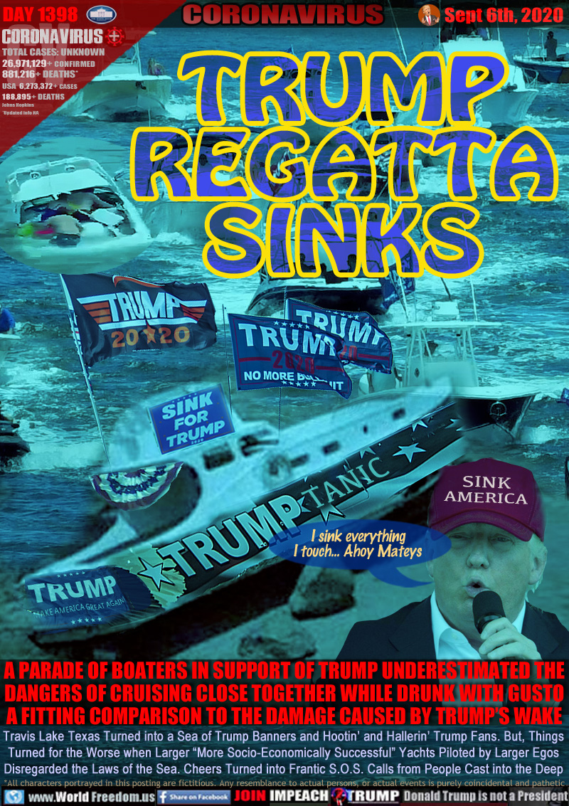 TRUMP
REGATTA
SINKS

I sink everything 
I touch... Ahoy Mateys

A PARADE OF BOATERS IN SUPPORT OF TRUMP UNDERESTIMATED THE
DANGERS OF CRUISING CLOSE TOGETHER WHILE DRUNK WITH GUSTO
A FITTING COMPARISON TO THE DAMAGE CAUSED BY TRUMP’S WAKE

Travis Lake Texas Turned into a Sea of Trump Banners and Hootin’ and Hallerin’ Trump Fans. But, Things
Turned for the Worse when Larger “More Socio-Economically Successful” Yachts Piloted by Larger Egos
Disregarded the Laws of the Sea. Cheers Turned into Frantic S.O.S. Calls from People Cast into the Deep